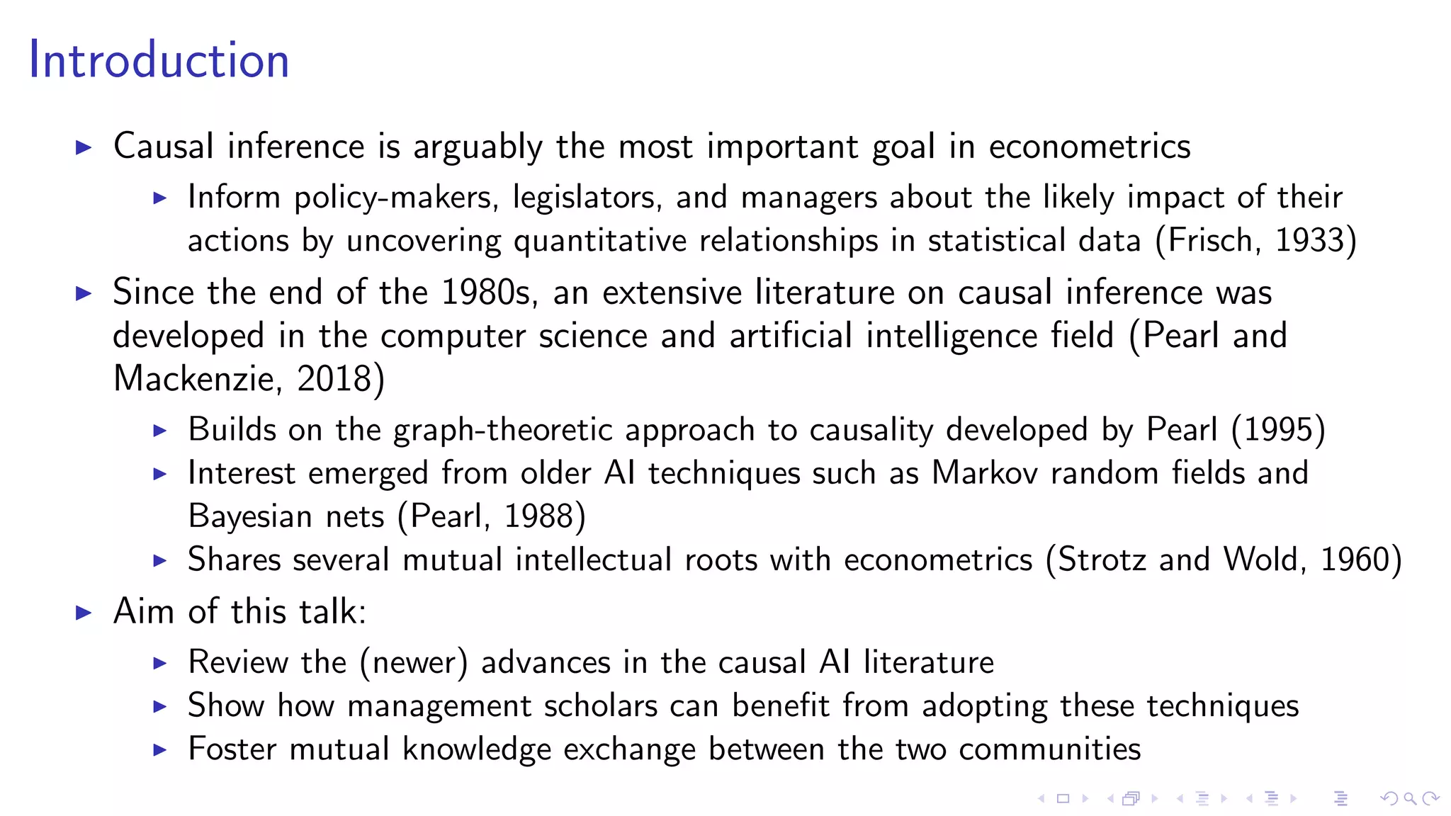 Introduction
Causal inference is arguably the most important goal in econometrics
Inform policy-makers, legislators, and managers about the likely impact of their
actions by uncovering quantitative relationships in statistical data (Frisch, 1933)
Since the end of the 1980s, an extensive literature on causal inference was
developed in the computer science and artiﬁcial intelligence ﬁeld (Pearl and
Mackenzie, 2018)
Builds on the graph-theoretic approach to causality developed by Pearl (1995)
Interest emerged from older AI techniques such as Markov random ﬁelds and
Bayesian nets (Pearl, 1988)
Shares several mutual intellectual roots with econometrics (Strotz and Wold, 1960)
Aim of this talk:
Review the (newer) advances in the causal AI literature
Show how management scholars can beneﬁt from adopting these techniques
Foster mutual knowledge exchange between the two communities
 