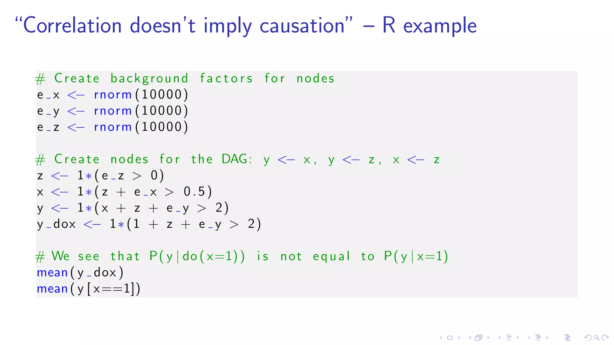 “Correlation doesn’t imply causation” – R example
# Create background f a c t o r s f o r nodes
e x <− rnorm (10000)
e y <− rnorm (10000)
e z <− rnorm (10000)
# Create nodes f o r the DAG: y <− x , y <− z , x <− z
z <− 1∗ ( e z > 0)
x <− 1∗ ( z + e x > 0.5)
y <− 1∗ ( x + z + e y > 2)
y dox <− 1∗ (1 + z + e y > 2)
# We see that P( y | do ( x=1)) i s not equal to P( y | x=1)
mean( y dox )
mean( y [ x==1])
 