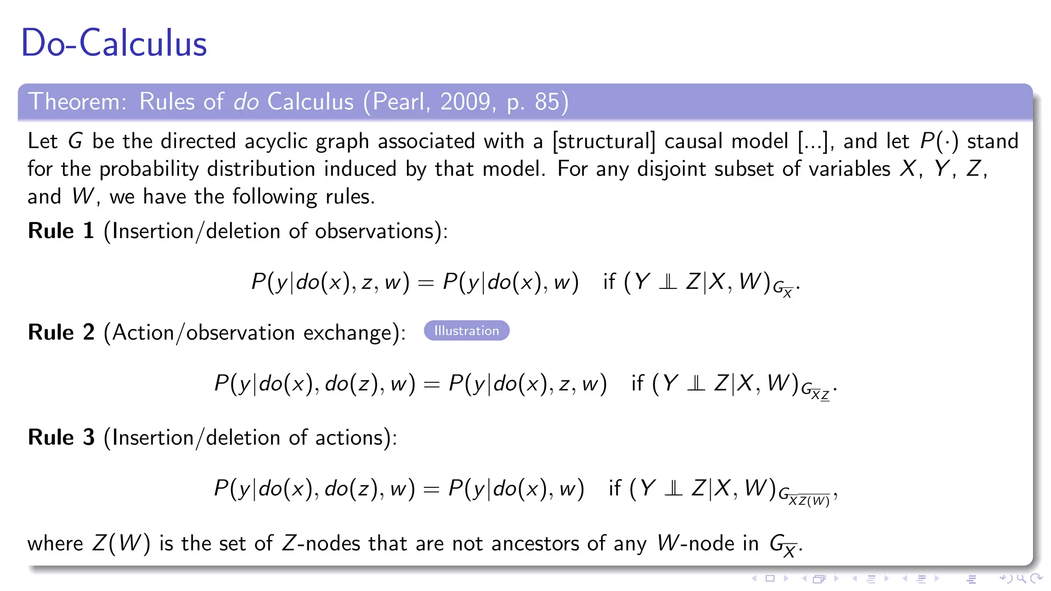 Do-Calculus
Theorem: Rules of do Calculus (Pearl, 2009, p. 85)
Let G be the directed acyclic graph associated with a [structural] causal model [...], and let P(·) stand
for the probability distribution induced by that model. For any disjoint subset of variables X, Y , Z,
and W , we have the following rules.
Rule 1 (Insertion/deletion of observations):
P(y|do(x), z, w) = P(y|do(x), w) if (Y ⊥⊥ Z|X, W )GX
.
Rule 2 (Action/observation exchange): Illustration
P(y|do(x), do(z), w) = P(y|do(x), z, w) if (Y ⊥⊥ Z|X, W )GXZ
.
Rule 3 (Insertion/deletion of actions):
P(y|do(x), do(z), w) = P(y|do(x), w) if (Y ⊥⊥ Z|X, W )GXZ(W )
,
where Z(W ) is the set of Z-nodes that are not ancestors of any W -node in GX .
 