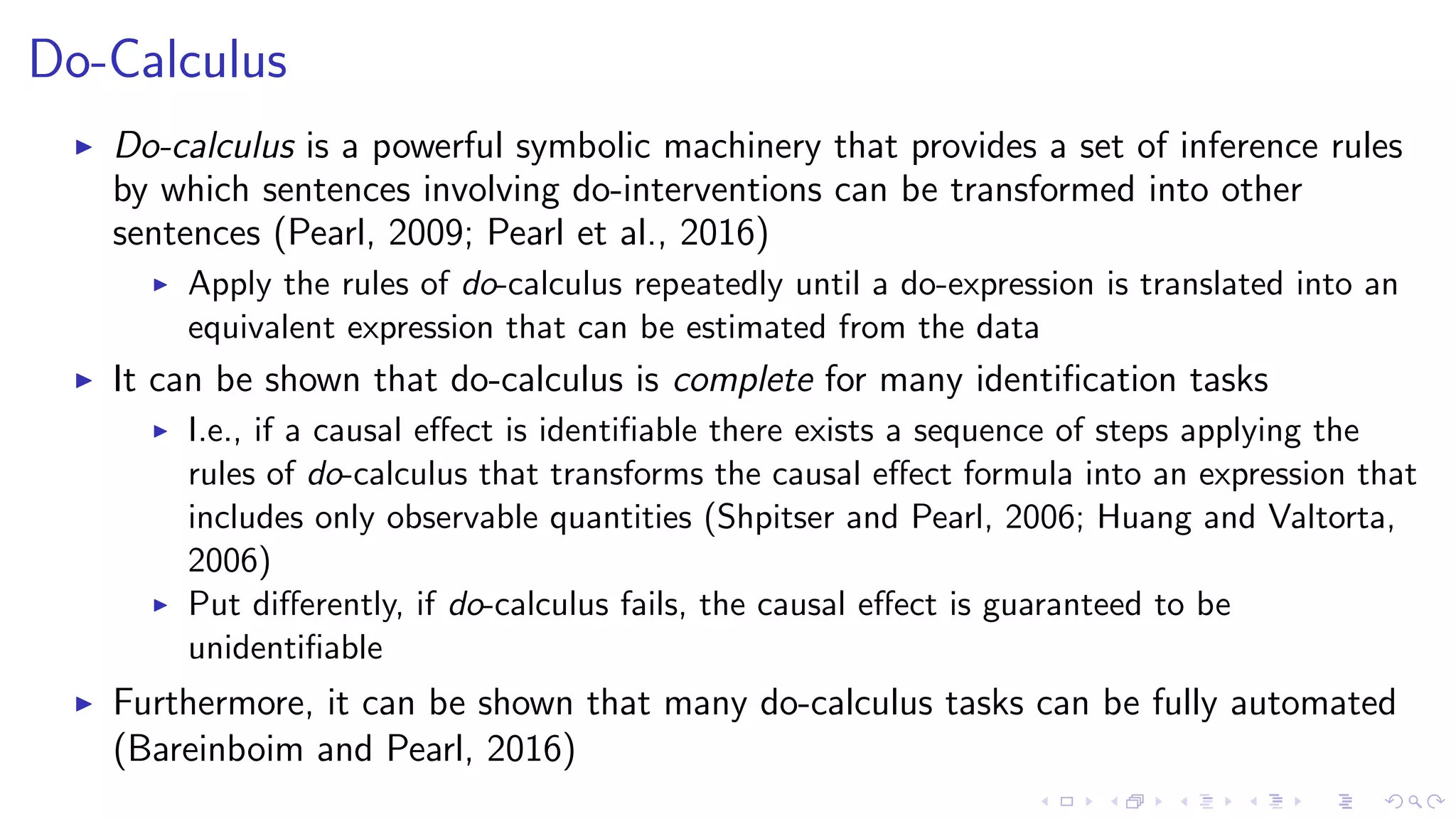 Do-Calculus
Do-calculus is a powerful symbolic machinery that provides a set of inference rules
by which sentences involving do-interventions can be transformed into other
sentences (Pearl, 2009; Pearl et al., 2016)
Apply the rules of do-calculus repeatedly until a do-expression is translated into an
equivalent expression that can be estimated from the data
It can be shown that do-calculus is complete for many identiﬁcation tasks
I.e., if a causal eﬀect is identiﬁable there exists a sequence of steps applying the
rules of do-calculus that transforms the causal eﬀect formula into an expression that
includes only observable quantities (Shpitser and Pearl, 2006; Huang and Valtorta,
2006)
Put diﬀerently, if do-calculus fails, the causal eﬀect is guaranteed to be
unidentiﬁable
Furthermore, it can be shown that many do-calculus tasks can be fully automated
(Bareinboim and Pearl, 2016)
 