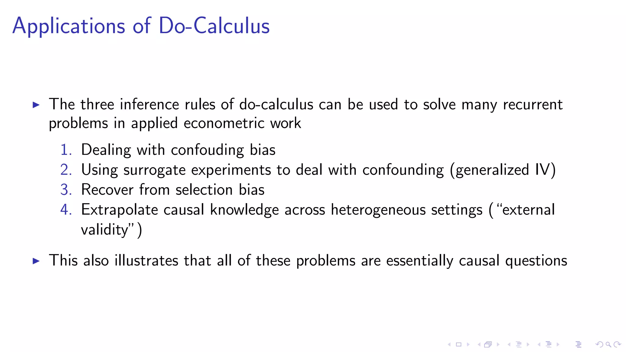 Applications of Do-Calculus
The three inference rules of do-calculus can be used to solve many recurrent
problems in applied econometric work
1. Dealing with confouding bias
2. Using surrogate experiments to deal with confounding (generalized IV)
3. Recover from selection bias
4. Extrapolate causal knowledge across heterogeneous settings (“external
validity”)
This also illustrates that all of these problems are essentially causal questions
 