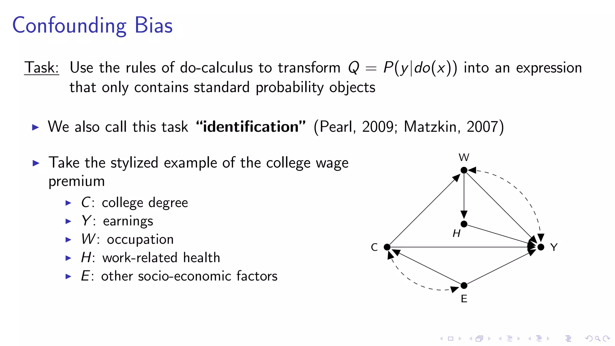 Confounding Bias
Task: Use the rules of do-calculus to transform Q = P(y|do(x)) into an expression
that only contains standard probability objects
We also call this task “identiﬁcation” (Pearl, 2009; Matzkin, 2007)
Take the stylized example of the college wage
premium
C: college degree
Y : earnings
W : occupation
H: work-related health
E: other socio-economic factors
C Y
W
H
E
 