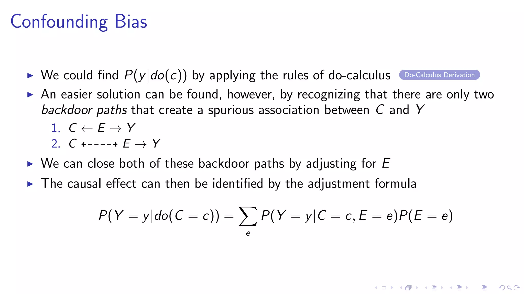 Confounding Bias
We could ﬁnd P(y|do(c)) by applying the rules of do-calculus Do-Calculus Derivation
An easier solution can be found, however, by recognizing that there are only two
backdoor paths that create a spurious association between C and Y
1. C ← E → Y
2. C E → Y
We can close both of these backdoor paths by adjusting for E
The causal eﬀect can then be identiﬁed by the adjustment formula
P(Y = y|do(C = c)) =
e
P(Y = y|C = c, E = e)P(E = e)
 