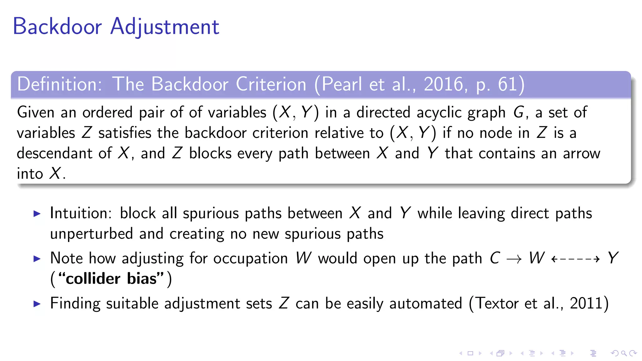 Backdoor Adjustment
Deﬁnition: The Backdoor Criterion (Pearl et al., 2016, p. 61)
Given an ordered pair of of variables (X, Y ) in a directed acyclic graph G, a set of
variables Z satisﬁes the backdoor criterion relative to (X, Y ) if no node in Z is a
descendant of X, and Z blocks every path between X and Y that contains an arrow
into X.
Intuition: block all spurious paths between X and Y while leaving direct paths
unperturbed and creating no new spurious paths
Note how adjusting for occupation W would open up the path C → W Y
(“collider bias”)
Finding suitable adjustment sets Z can be easily automated (Textor et al., 2011)
 