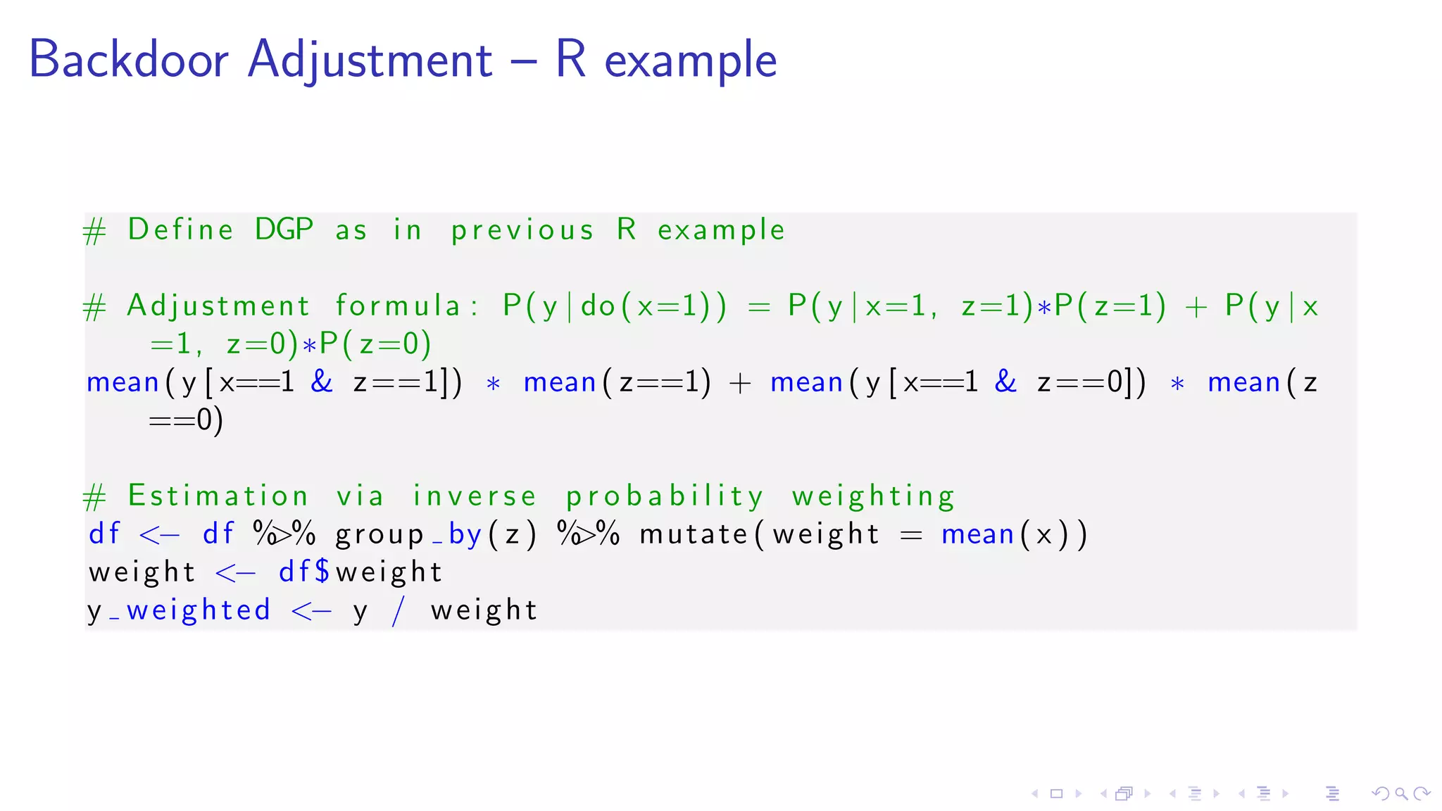 Backdoor Adjustment – R example
# Define DGP as in p r e v i o u s R example
# Adjustment formula : P( y | do ( x=1)) = P( y | x=1, z=1)∗P( z=1) + P( y | x
=1, z=0)∗P( z=0)
mean( y [ x==1 & z==1]) ∗ mean( z==1) + mean( y [ x==1 & z==0]) ∗ mean( z
==0)
# Estimation v i a i n v e r s e p r o b a b i l i t y weighting
df <− df %>% group by ( z ) %>% mutate ( weight = mean( x ) )
weight <− df $ weight
y weighted <− y / weight
 