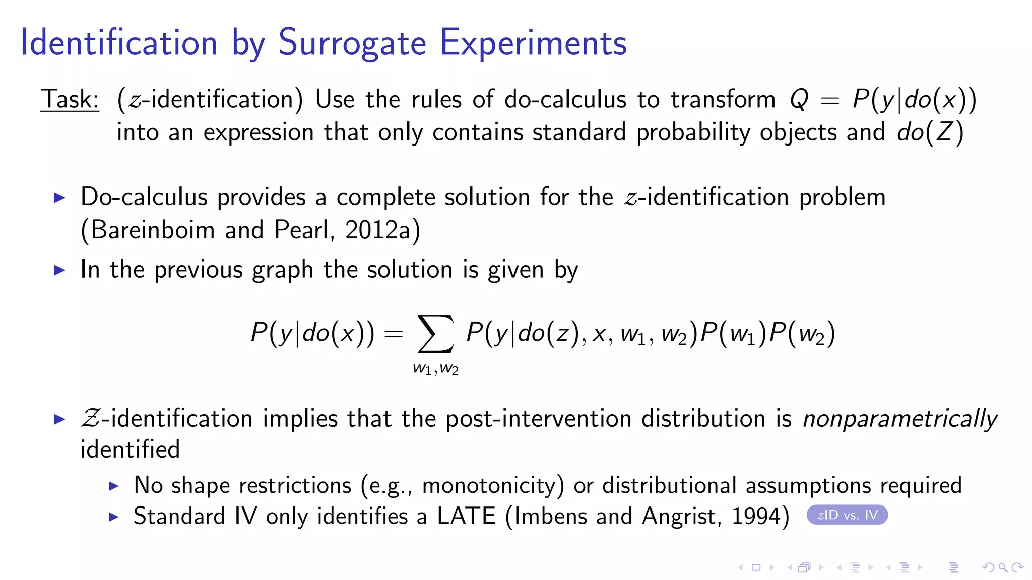 Identiﬁcation by Surrogate Experiments
Task: (z-identiﬁcation) Use the rules of do-calculus to transform Q = P(y|do(x))
into an expression that only contains standard probability objects and do(Z)
Do-calculus provides a complete solution for the z-identiﬁcation problem
(Bareinboim and Pearl, 2012a)
In the previous graph the solution is given by
P(y|do(x)) =
w1,w2
P(y|do(z), x, w1, w2)P(w1)P(w2)
Z-identiﬁcation implies that the post-intervention distribution is nonparametrically
identiﬁed
No shape restrictions (e.g., monotonicity) or distributional assumptions required
Standard IV only identiﬁes a LATE (Imbens and Angrist, 1994) zID vs. IV
 