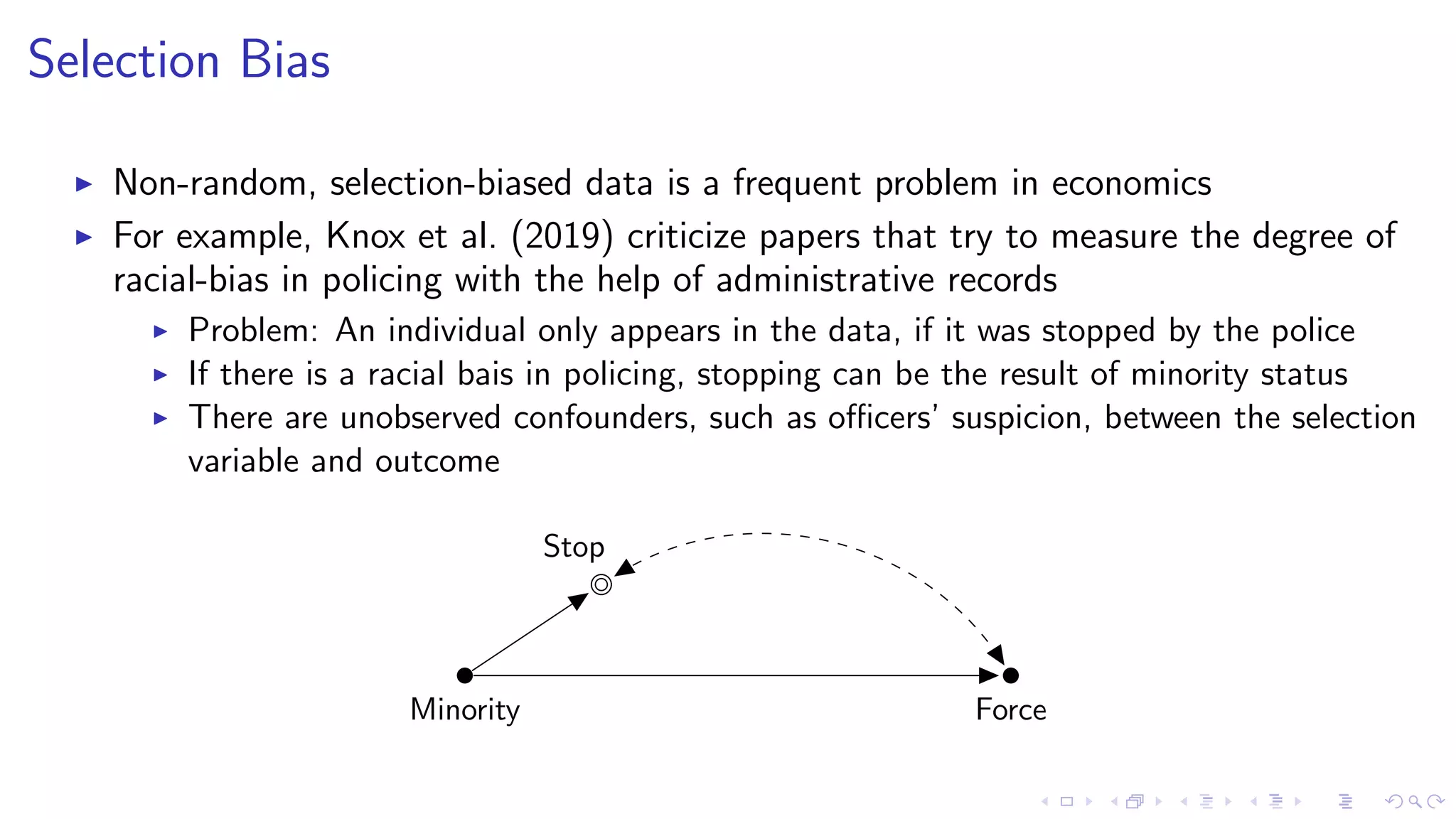 Selection Bias
Non-random, selection-biased data is a frequent problem in economics
For example, Knox et al. (2019) criticize papers that try to measure the degree of
racial-bias in policing with the help of administrative records
Problem: An individual only appears in the data, if it was stopped by the police
If there is a racial bais in policing, stopping can be the result of minority status
There are unobserved confounders, such as oﬃcers’ suspicion, between the selection
variable and outcome
Minority Force
Stop
 