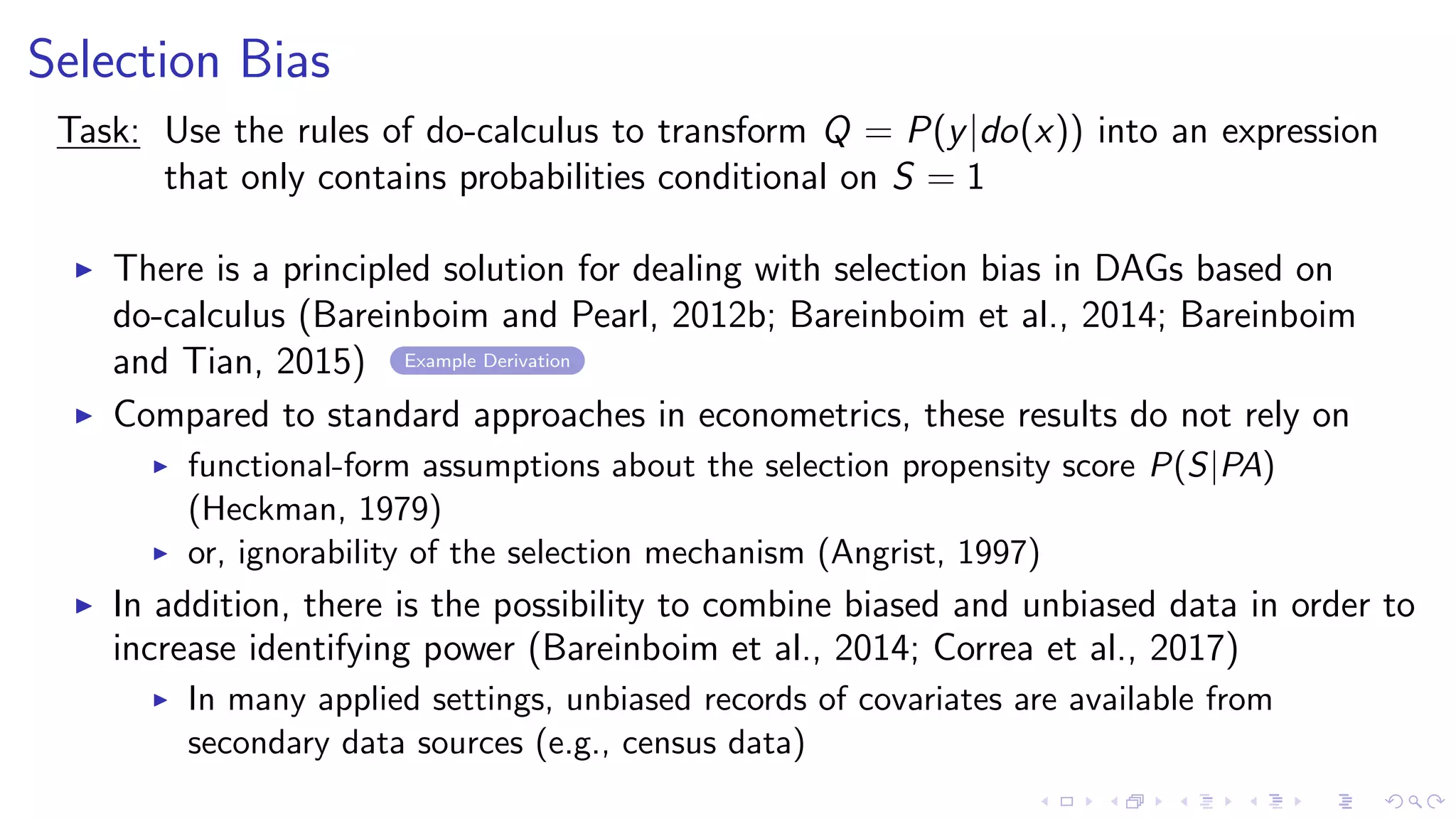 Selection Bias
Task: Use the rules of do-calculus to transform Q = P(y|do(x)) into an expression
that only contains probabilities conditional on S = 1
There is a principled solution for dealing with selection bias in DAGs based on
do-calculus (Bareinboim and Pearl, 2012b; Bareinboim et al., 2014; Bareinboim
and Tian, 2015) Example Derivation
Compared to standard approaches in econometrics, these results do not rely on
functional-form assumptions about the selection propensity score P(S|PA)
(Heckman, 1979)
or, ignorability of the selection mechanism (Angrist, 1997)
In addition, there is the possibility to combine biased and unbiased data in order to
increase identifying power (Bareinboim et al., 2014; Correa et al., 2017)
In many applied settings, unbiased records of covariates are available from
secondary data sources (e.g., census data)
 