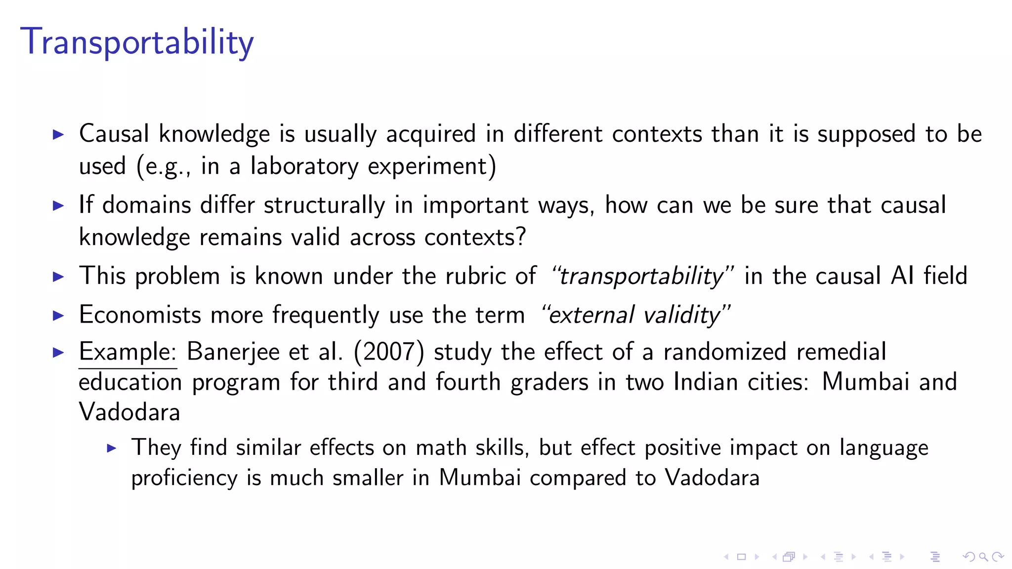 Transportability
Causal knowledge is usually acquired in diﬀerent contexts than it is supposed to be
used (e.g., in a laboratory experiment)
If domains diﬀer structurally in important ways, how can we be sure that causal
knowledge remains valid across contexts?
This problem is known under the rubric of “transportability” in the causal AI ﬁeld
Economists more frequently use the term “external validity”
Example: Banerjee et al. (2007) study the eﬀect of a randomized remedial
education program for third and fourth graders in two Indian cities: Mumbai and
Vadodara
They ﬁnd similar eﬀects on math skills, but eﬀect positive impact on language
proﬁciency is much smaller in Mumbai compared to Vadodara
 