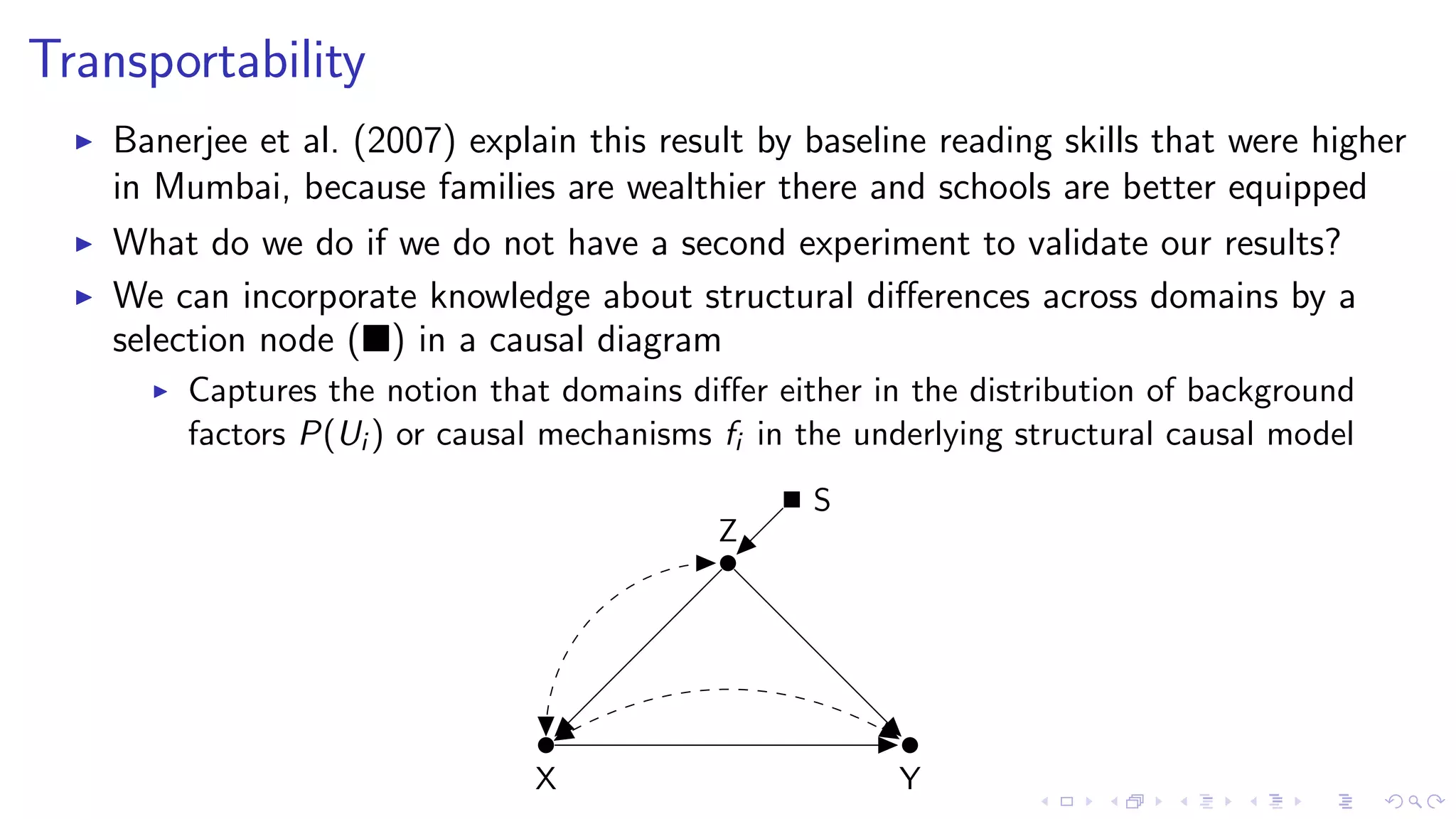 Transportability
Banerjee et al. (2007) explain this result by baseline reading skills that were higher
in Mumbai, because families are wealthier there and schools are better equipped
What do we do if we do not have a second experiment to validate our results?
We can incorporate knowledge about structural diﬀerences across domains by a
selection node ( ) in a causal diagram
Captures the notion that domains diﬀer either in the distribution of background
factors P(Ui ) or causal mechanisms fi in the underlying structural causal model
S
X Y
Z
 