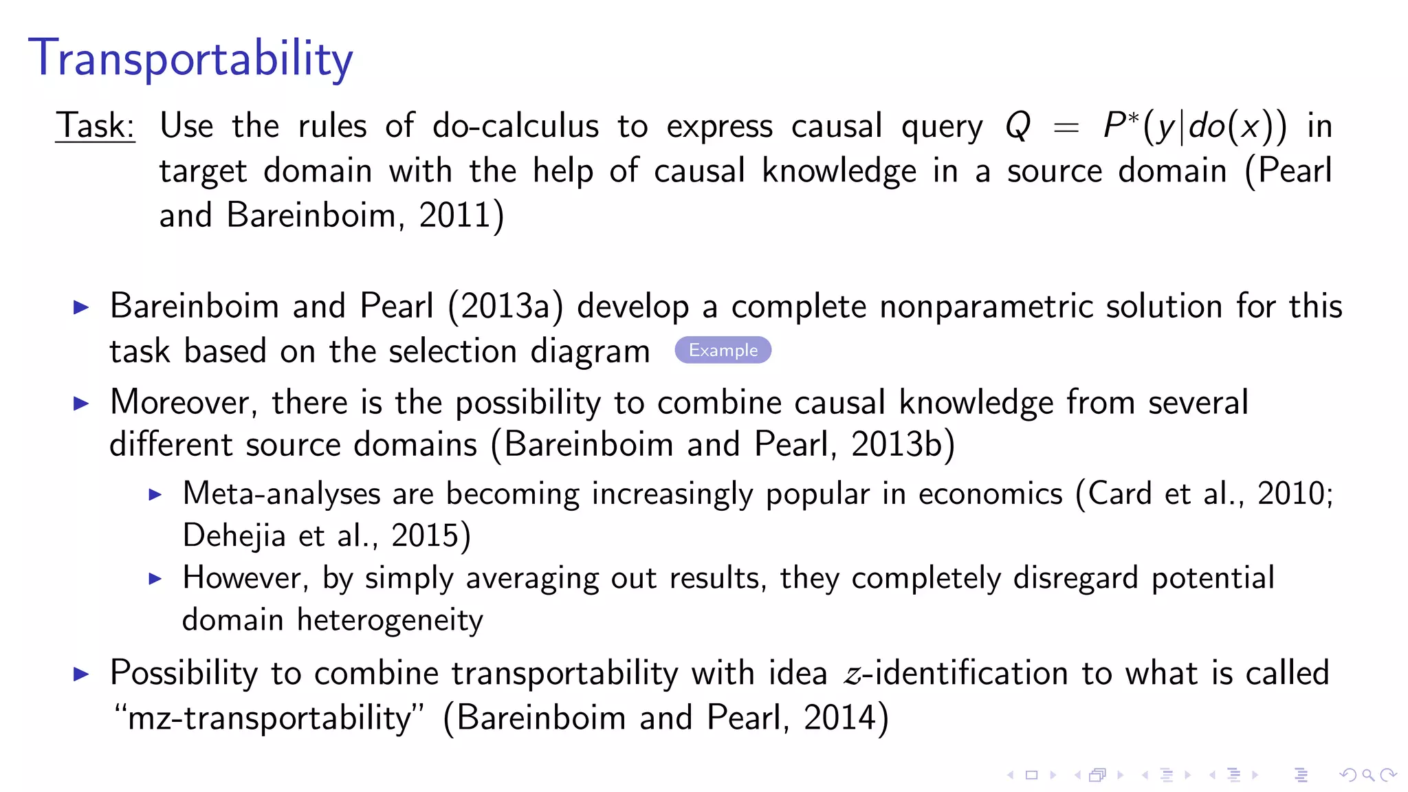 Transportability
Task: Use the rules of do-calculus to express causal query Q = P∗
(y|do(x)) in
target domain with the help of causal knowledge in a source domain (Pearl
and Bareinboim, 2011)
Bareinboim and Pearl (2013a) develop a complete nonparametric solution for this
task based on the selection diagram Example
Moreover, there is the possibility to combine causal knowledge from several
diﬀerent source domains (Bareinboim and Pearl, 2013b)
Meta-analyses are becoming increasingly popular in economics (Card et al., 2010;
Dehejia et al., 2015)
However, by simply averaging out results, they completely disregard potential
domain heterogeneity
Possibility to combine transportability with idea z-identiﬁcation to what is called
“mz-transportability” (Bareinboim and Pearl, 2014)
 