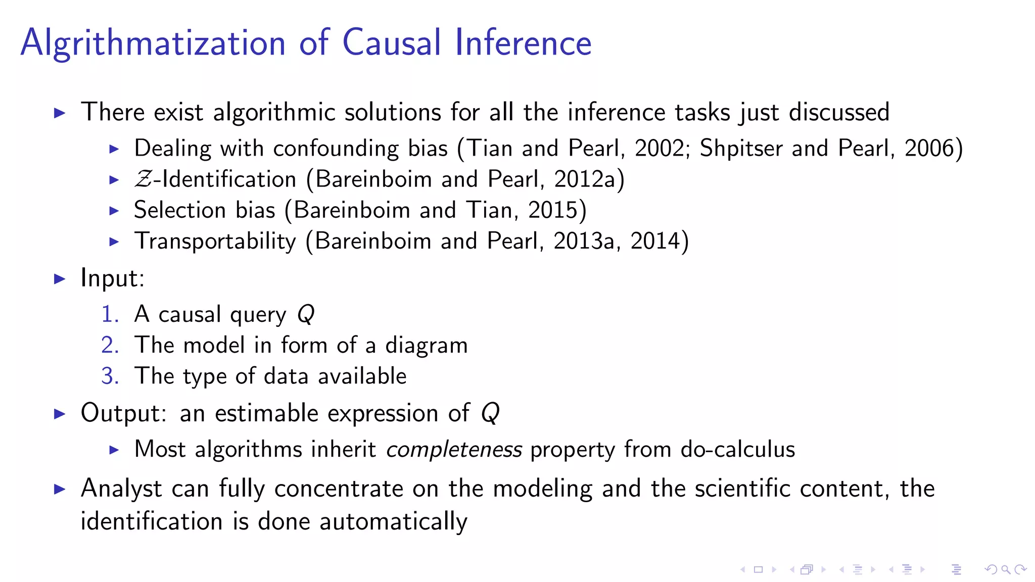 Algrithmatization of Causal Inference
There exist algorithmic solutions for all the inference tasks just discussed
Dealing with confounding bias (Tian and Pearl, 2002; Shpitser and Pearl, 2006)
Z-Identiﬁcation (Bareinboim and Pearl, 2012a)
Selection bias (Bareinboim and Tian, 2015)
Transportability (Bareinboim and Pearl, 2013a, 2014)
Input:
1. A causal query Q
2. The model in form of a diagram
3. The type of data available
Output: an estimable expression of Q
Most algorithms inherit completeness property from do-calculus
Analyst can fully concentrate on the modeling and the scientiﬁc content, the
identiﬁcation is done automatically
 