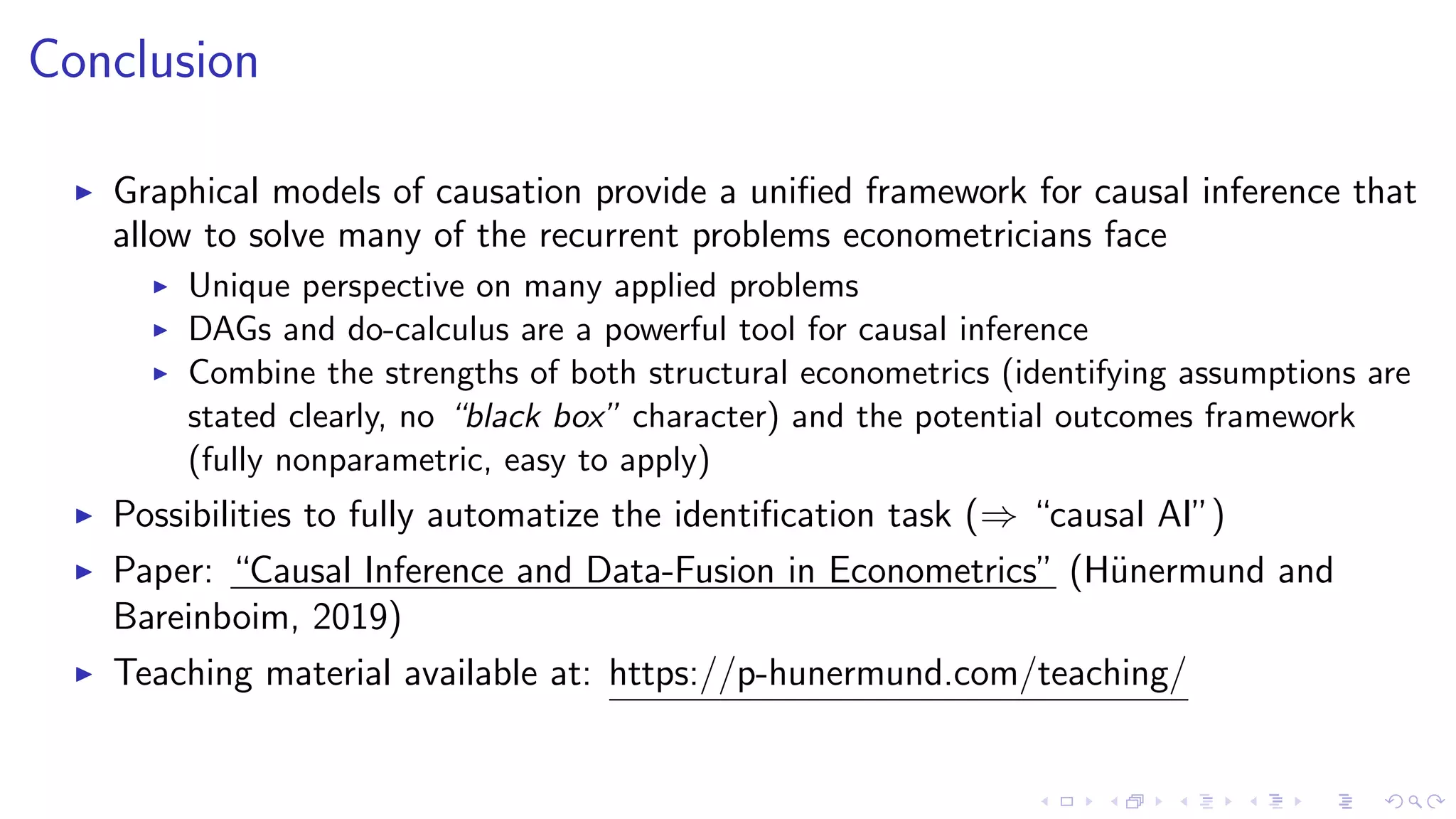 Conclusion
Graphical models of causation provide a uniﬁed framework for causal inference that
allow to solve many of the recurrent problems econometricians face
Unique perspective on many applied problems
DAGs and do-calculus are a powerful tool for causal inference
Combine the strengths of both structural econometrics (identifying assumptions are
stated clearly, no “black box” character) and the potential outcomes framework
(fully nonparametric, easy to apply)
Possibilities to fully automatize the identiﬁcation task (⇒ “causal AI”)
Paper: “Causal Inference and Data-Fusion in Econometrics” (H¨unermund and
Bareinboim, 2019)
Teaching material available at: https://p-hunermund.com/teaching/
 