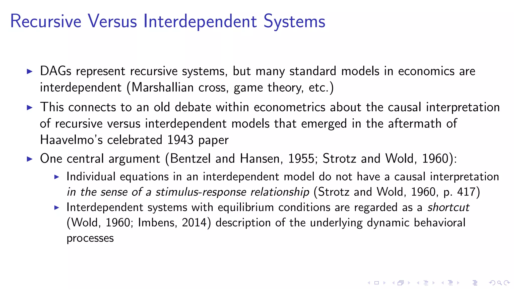 Recursive Versus Interdependent Systems
DAGs represent recursive systems, but many standard models in economics are
interdependent (Marshallian cross, game theory, etc.)
This connects to an old debate within econometrics about the causal interpretation
of recursive versus interdependent models that emerged in the aftermath of
Haavelmo’s celebrated 1943 paper
One central argument (Bentzel and Hansen, 1955; Strotz and Wold, 1960):
Individual equations in an interdependent model do not have a causal interpretation
in the sense of a stimulus-response relationship (Strotz and Wold, 1960, p. 417)
Interdependent systems with equilibrium conditions are regarded as a shortcut
(Wold, 1960; Imbens, 2014) description of the underlying dynamic behavioral
processes
 