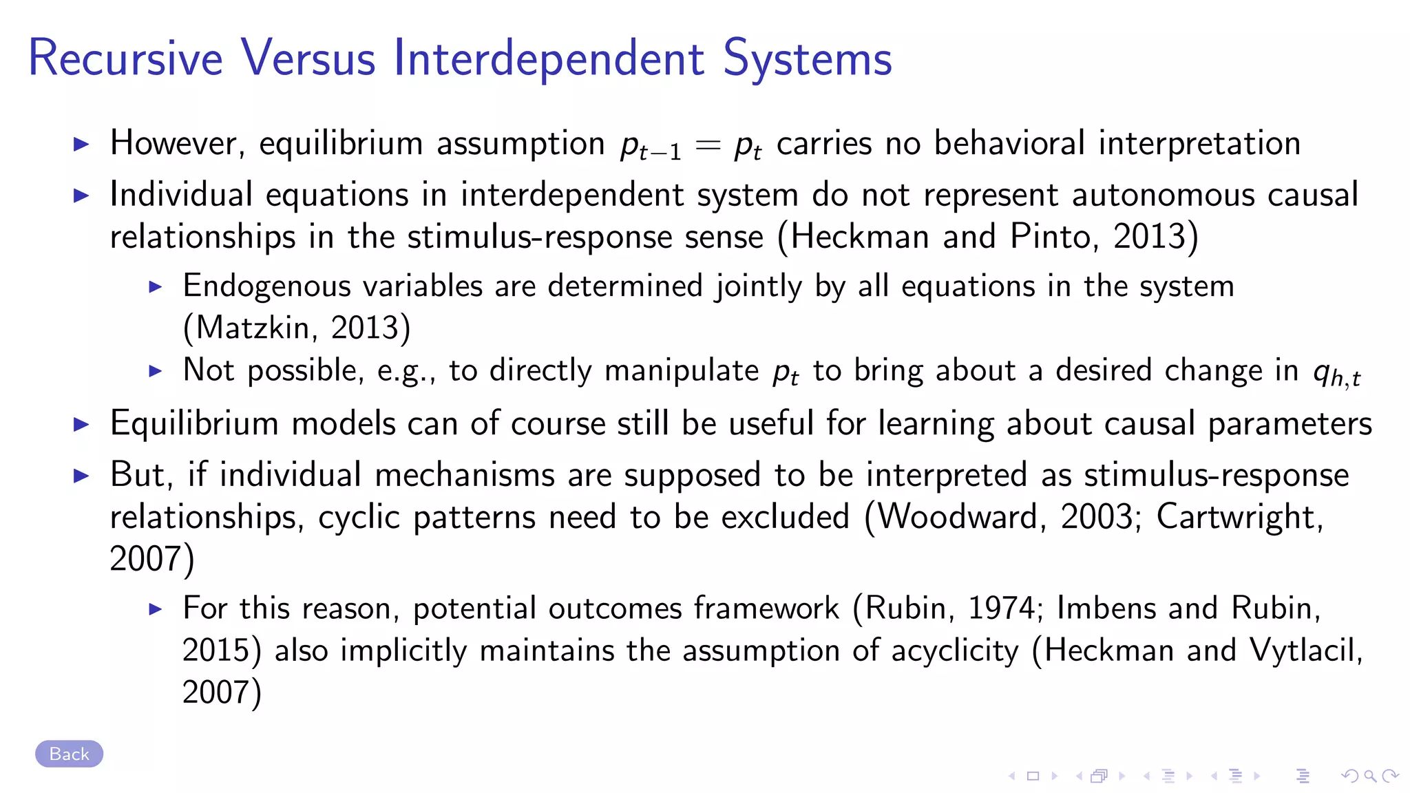 Recursive Versus Interdependent Systems
However, equilibrium assumption pt−1 = pt carries no behavioral interpretation
Individual equations in interdependent system do not represent autonomous causal
relationships in the stimulus-response sense (Heckman and Pinto, 2013)
Endogenous variables are determined jointly by all equations in the system
(Matzkin, 2013)
Not possible, e.g., to directly manipulate pt to bring about a desired change in qh,t
Equilibrium models can of course still be useful for learning about causal parameters
But, if individual mechanisms are supposed to be interpreted as stimulus-response
relationships, cyclic patterns need to be excluded (Woodward, 2003; Cartwright,
2007)
For this reason, potential outcomes framework (Rubin, 1974; Imbens and Rubin,
2015) also implicitly maintains the assumption of acyclicity (Heckman and Vytlacil,
2007)
Back
 