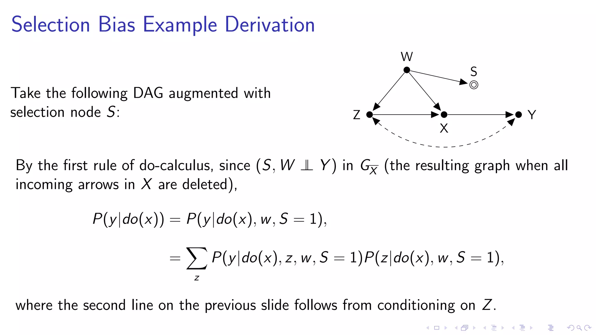 Selection Bias Example Derivation
Take the following DAG augmented with
selection node S: Z
W
X
Y
S
By the ﬁrst rule of do-calculus, since (S, W ⊥⊥ Y ) in GX (the resulting graph when all
incoming arrows in X are deleted),
P(y|do(x)) = P(y|do(x), w, S = 1),
=
z
P(y|do(x), z, w, S = 1)P(z|do(x), w, S = 1),
where the second line on the previous slide follows from conditioning on Z.
 