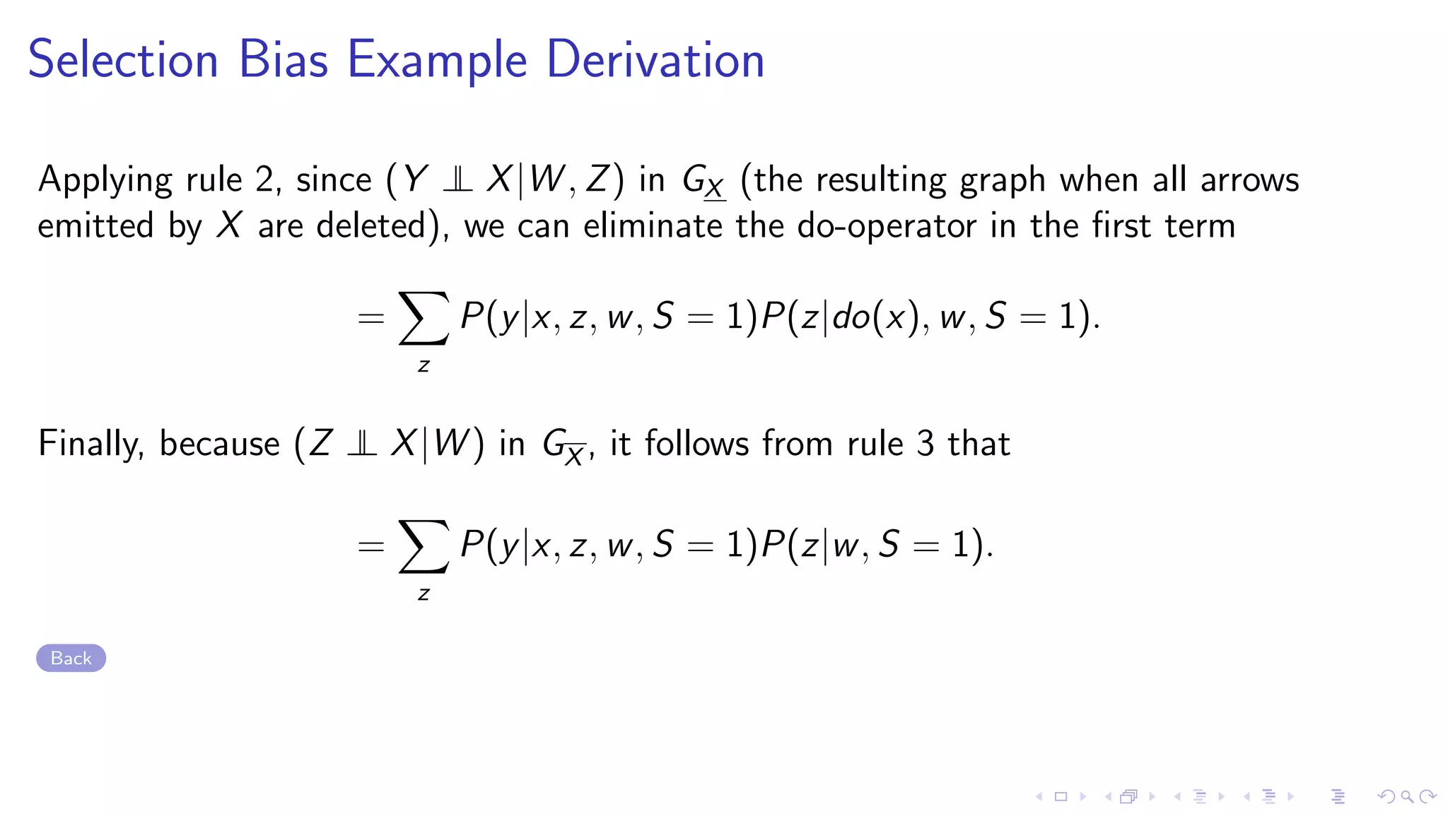 Selection Bias Example Derivation
Applying rule 2, since (Y ⊥⊥ X|W , Z) in GX (the resulting graph when all arrows
emitted by X are deleted), we can eliminate the do-operator in the ﬁrst term
=
z
P(y|x, z, w, S = 1)P(z|do(x), w, S = 1).
Finally, because (Z ⊥⊥ X|W ) in GX , it follows from rule 3 that
=
z
P(y|x, z, w, S = 1)P(z|w, S = 1).
Back
 