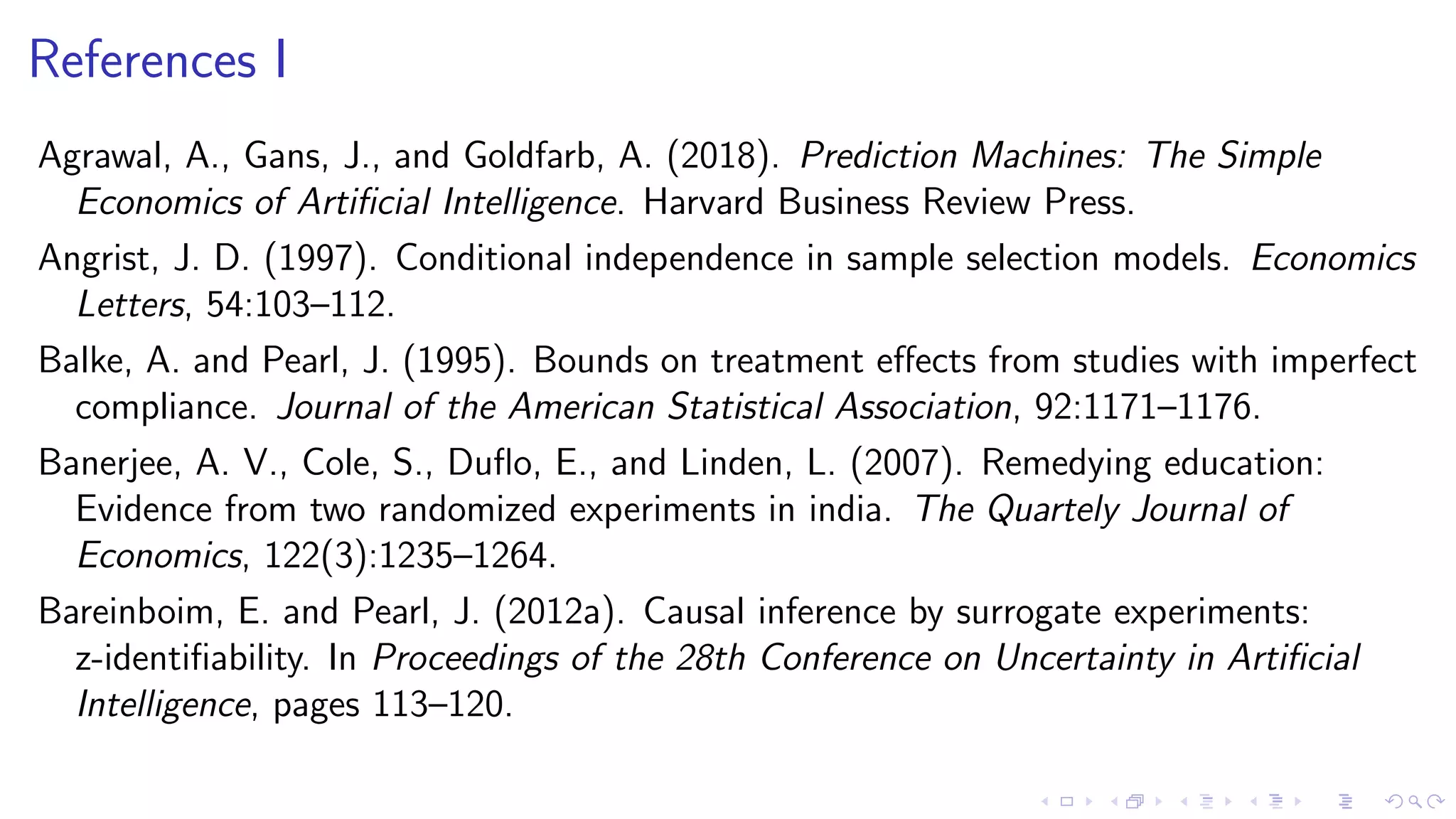 References I
Agrawal, A., Gans, J., and Goldfarb, A. (2018). Prediction Machines: The Simple
Economics of Artiﬁcial Intelligence. Harvard Business Review Press.
Angrist, J. D. (1997). Conditional independence in sample selection models. Economics
Letters, 54:103–112.
Balke, A. and Pearl, J. (1995). Bounds on treatment eﬀects from studies with imperfect
compliance. Journal of the American Statistical Association, 92:1171–1176.
Banerjee, A. V., Cole, S., Duﬂo, E., and Linden, L. (2007). Remedying education:
Evidence from two randomized experiments in india. The Quartely Journal of
Economics, 122(3):1235–1264.
Bareinboim, E. and Pearl, J. (2012a). Causal inference by surrogate experiments:
z-identiﬁability. In Proceedings of the 28th Conference on Uncertainty in Artiﬁcial
Intelligence, pages 113–120.
 