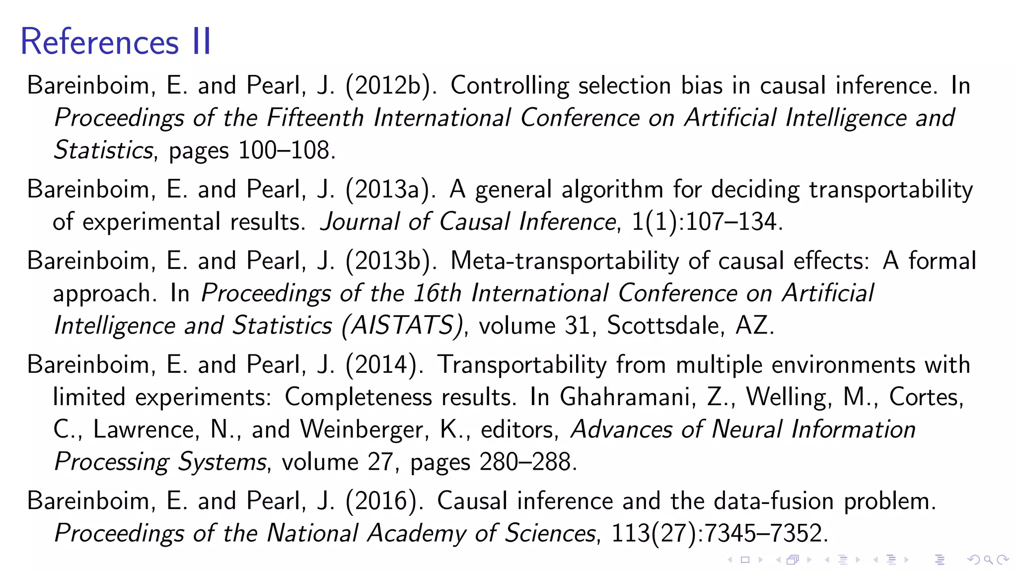 References II
Bareinboim, E. and Pearl, J. (2012b). Controlling selection bias in causal inference. In
Proceedings of the Fifteenth International Conference on Artiﬁcial Intelligence and
Statistics, pages 100–108.
Bareinboim, E. and Pearl, J. (2013a). A general algorithm for deciding transportability
of experimental results. Journal of Causal Inference, 1(1):107–134.
Bareinboim, E. and Pearl, J. (2013b). Meta-transportability of causal eﬀects: A formal
approach. In Proceedings of the 16th International Conference on Artiﬁcial
Intelligence and Statistics (AISTATS), volume 31, Scottsdale, AZ.
Bareinboim, E. and Pearl, J. (2014). Transportability from multiple environments with
limited experiments: Completeness results. In Ghahramani, Z., Welling, M., Cortes,
C., Lawrence, N., and Weinberger, K., editors, Advances of Neural Information
Processing Systems, volume 27, pages 280–288.
Bareinboim, E. and Pearl, J. (2016). Causal inference and the data-fusion problem.
Proceedings of the National Academy of Sciences, 113(27):7345–7352.
 