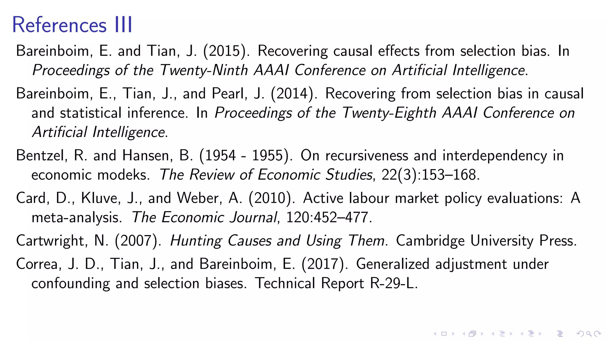 References III
Bareinboim, E. and Tian, J. (2015). Recovering causal eﬀects from selection bias. In
Proceedings of the Twenty-Ninth AAAI Conference on Artiﬁcial Intelligence.
Bareinboim, E., Tian, J., and Pearl, J. (2014). Recovering from selection bias in causal
and statistical inference. In Proceedings of the Twenty-Eighth AAAI Conference on
Artiﬁcial Intelligence.
Bentzel, R. and Hansen, B. (1954 - 1955). On recursiveness and interdependency in
economic modeks. The Review of Economic Studies, 22(3):153–168.
Card, D., Kluve, J., and Weber, A. (2010). Active labour market policy evaluations: A
meta-analysis. The Economic Journal, 120:452–477.
Cartwright, N. (2007). Hunting Causes and Using Them. Cambridge University Press.
Correa, J. D., Tian, J., and Bareinboim, E. (2017). Generalized adjustment under
confounding and selection biases. Technical Report R-29-L.
 