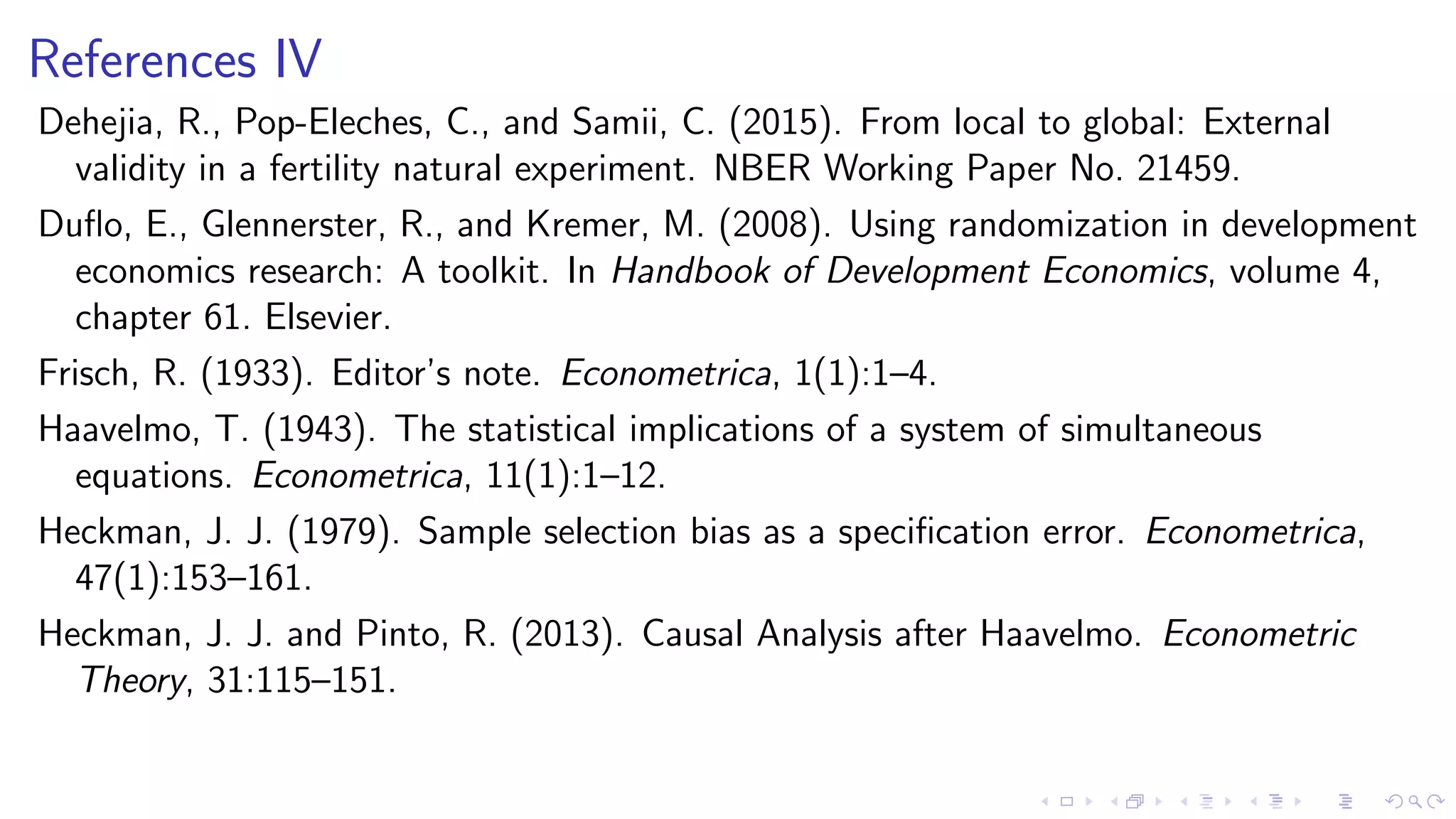 References IV
Dehejia, R., Pop-Eleches, C., and Samii, C. (2015). From local to global: External
validity in a fertility natural experiment. NBER Working Paper No. 21459.
Duﬂo, E., Glennerster, R., and Kremer, M. (2008). Using randomization in development
economics research: A toolkit. In Handbook of Development Economics, volume 4,
chapter 61. Elsevier.
Frisch, R. (1933). Editor’s note. Econometrica, 1(1):1–4.
Haavelmo, T. (1943). The statistical implications of a system of simultaneous
equations. Econometrica, 11(1):1–12.
Heckman, J. J. (1979). Sample selection bias as a speciﬁcation error. Econometrica,
47(1):153–161.
Heckman, J. J. and Pinto, R. (2013). Causal Analysis after Haavelmo. Econometric
Theory, 31:115–151.
 