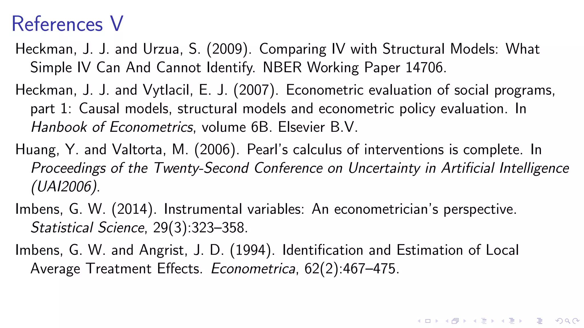 References V
Heckman, J. J. and Urzua, S. (2009). Comparing IV with Structural Models: What
Simple IV Can And Cannot Identify. NBER Working Paper 14706.
Heckman, J. J. and Vytlacil, E. J. (2007). Econometric evaluation of social programs,
part 1: Causal models, structural models and econometric policy evaluation. In
Hanbook of Econometrics, volume 6B. Elsevier B.V.
Huang, Y. and Valtorta, M. (2006). Pearl’s calculus of interventions is complete. In
Proceedings of the Twenty-Second Conference on Uncertainty in Artiﬁcial Intelligence
(UAI2006).
Imbens, G. W. (2014). Instrumental variables: An econometrician’s perspective.
Statistical Science, 29(3):323–358.
Imbens, G. W. and Angrist, J. D. (1994). Identiﬁcation and Estimation of Local
Average Treatment Eﬀects. Econometrica, 62(2):467–475.
 
