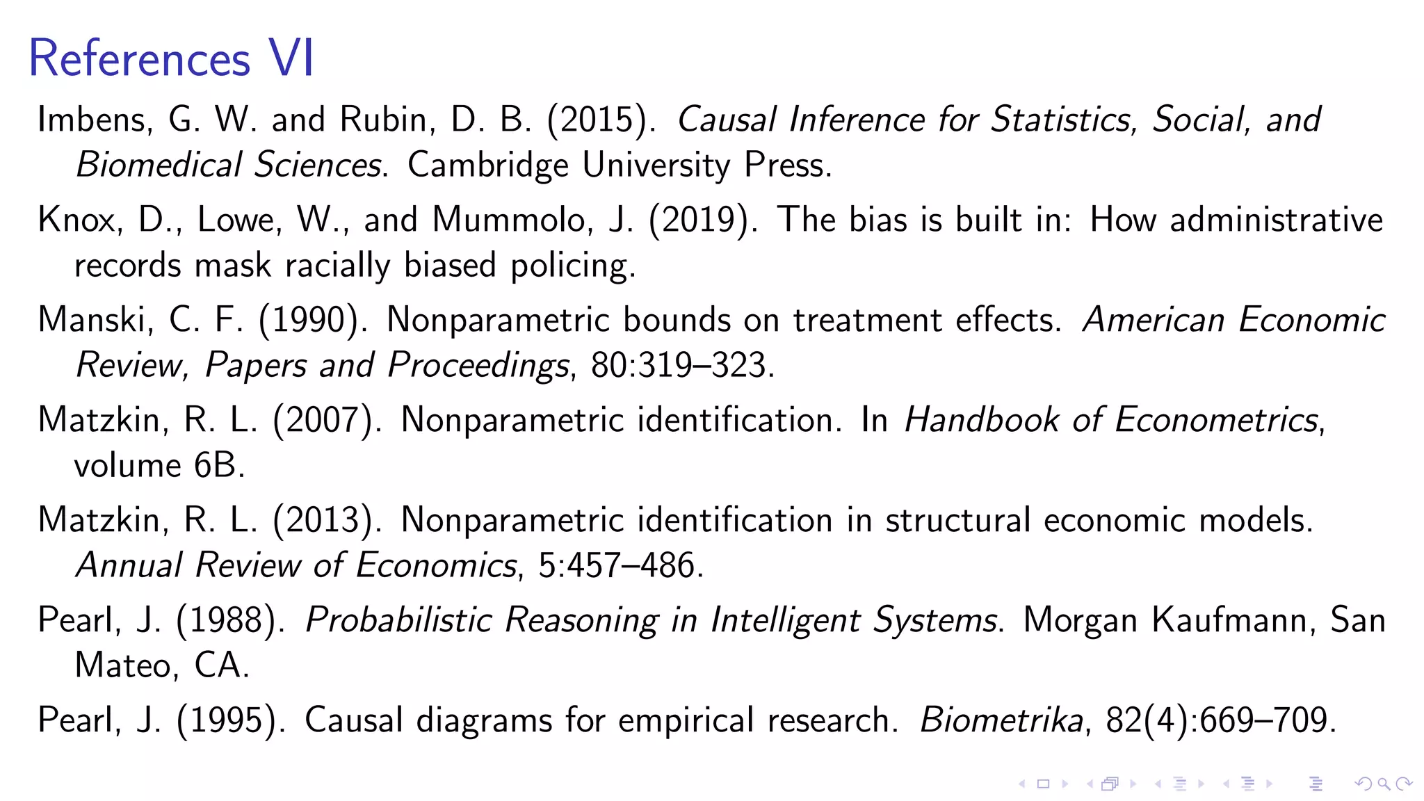 References VI
Imbens, G. W. and Rubin, D. B. (2015). Causal Inference for Statistics, Social, and
Biomedical Sciences. Cambridge University Press.
Knox, D., Lowe, W., and Mummolo, J. (2019). The bias is built in: How administrative
records mask racially biased policing.
Manski, C. F. (1990). Nonparametric bounds on treatment eﬀects. American Economic
Review, Papers and Proceedings, 80:319–323.
Matzkin, R. L. (2007). Nonparametric identiﬁcation. In Handbook of Econometrics,
volume 6B.
Matzkin, R. L. (2013). Nonparametric identiﬁcation in structural economic models.
Annual Review of Economics, 5:457–486.
Pearl, J. (1988). Probabilistic Reasoning in Intelligent Systems. Morgan Kaufmann, San
Mateo, CA.
Pearl, J. (1995). Causal diagrams for empirical research. Biometrika, 82(4):669–709.
 
