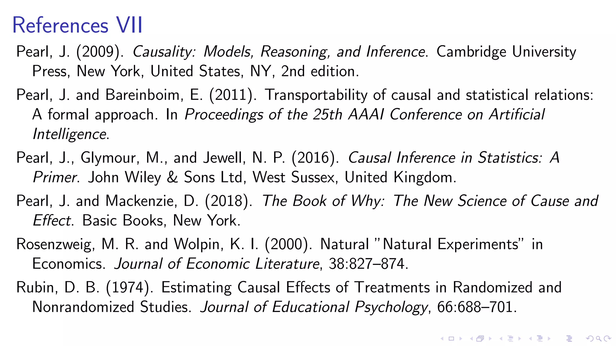 References VII
Pearl, J. (2009). Causality: Models, Reasoning, and Inference. Cambridge University
Press, New York, United States, NY, 2nd edition.
Pearl, J. and Bareinboim, E. (2011). Transportability of causal and statistical relations:
A formal approach. In Proceedings of the 25th AAAI Conference on Artiﬁcial
Intelligence.
Pearl, J., Glymour, M., and Jewell, N. P. (2016). Causal Inference in Statistics: A
Primer. John Wiley & Sons Ltd, West Sussex, United Kingdom.
Pearl, J. and Mackenzie, D. (2018). The Book of Why: The New Science of Cause and
Eﬀect. Basic Books, New York.
Rosenzweig, M. R. and Wolpin, K. I. (2000). Natural ”Natural Experiments” in
Economics. Journal of Economic Literature, 38:827–874.
Rubin, D. B. (1974). Estimating Causal Eﬀects of Treatments in Randomized and
Nonrandomized Studies. Journal of Educational Psychology, 66:688–701.
 
