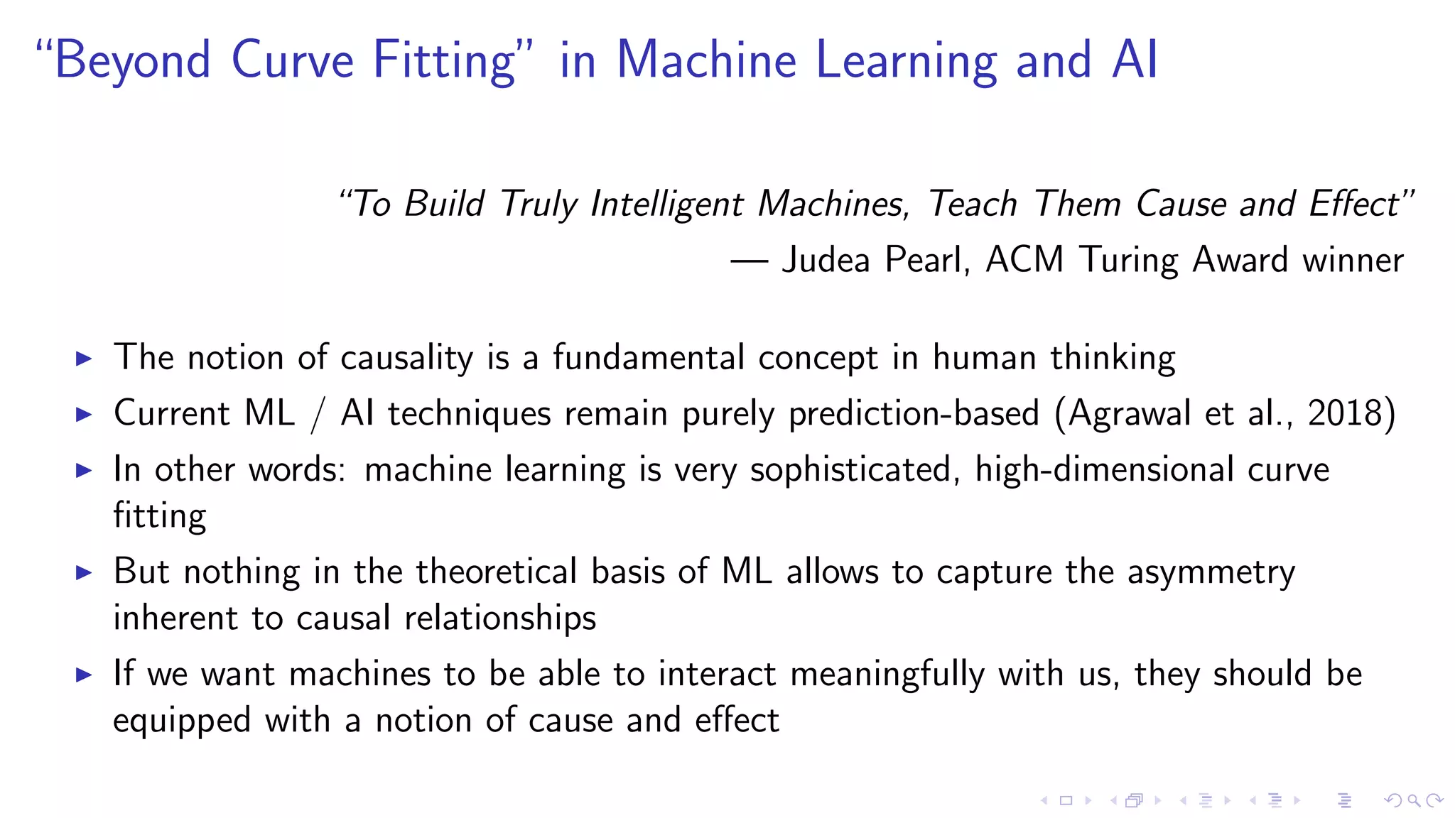“Beyond Curve Fitting” in Machine Learning and AI
“To Build Truly Intelligent Machines, Teach Them Cause and Eﬀect”
— Judea Pearl, ACM Turing Award winner
The notion of causality is a fundamental concept in human thinking
Current ML / AI techniques remain purely prediction-based (Agrawal et al., 2018)
In other words: machine learning is very sophisticated, high-dimensional curve
ﬁtting
But nothing in the theoretical basis of ML allows to capture the asymmetry
inherent to causal relationships
If we want machines to be able to interact meaningfully with us, they should be
equipped with a notion of cause and eﬀect
 