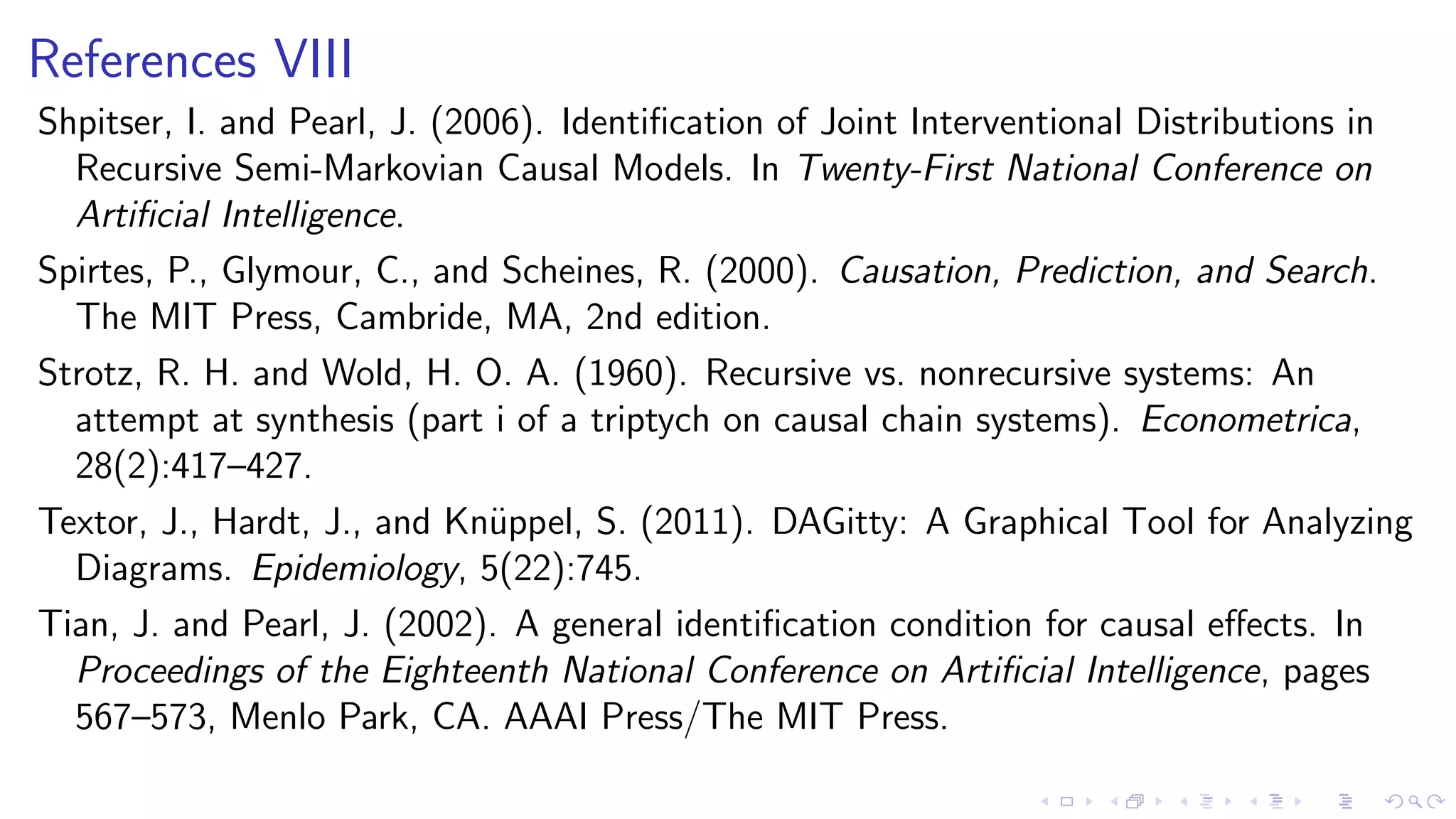References VIII
Shpitser, I. and Pearl, J. (2006). Identiﬁcation of Joint Interventional Distributions in
Recursive Semi-Markovian Causal Models. In Twenty-First National Conference on
Artiﬁcial Intelligence.
Spirtes, P., Glymour, C., and Scheines, R. (2000). Causation, Prediction, and Search.
The MIT Press, Cambride, MA, 2nd edition.
Strotz, R. H. and Wold, H. O. A. (1960). Recursive vs. nonrecursive systems: An
attempt at synthesis (part i of a triptych on causal chain systems). Econometrica,
28(2):417–427.
Textor, J., Hardt, J., and Kn¨uppel, S. (2011). DAGitty: A Graphical Tool for Analyzing
Diagrams. Epidemiology, 5(22):745.
Tian, J. and Pearl, J. (2002). A general identiﬁcation condition for causal eﬀects. In
Proceedings of the Eighteenth National Conference on Artiﬁcial Intelligence, pages
567–573, Menlo Park, CA. AAAI Press/The MIT Press.
 
