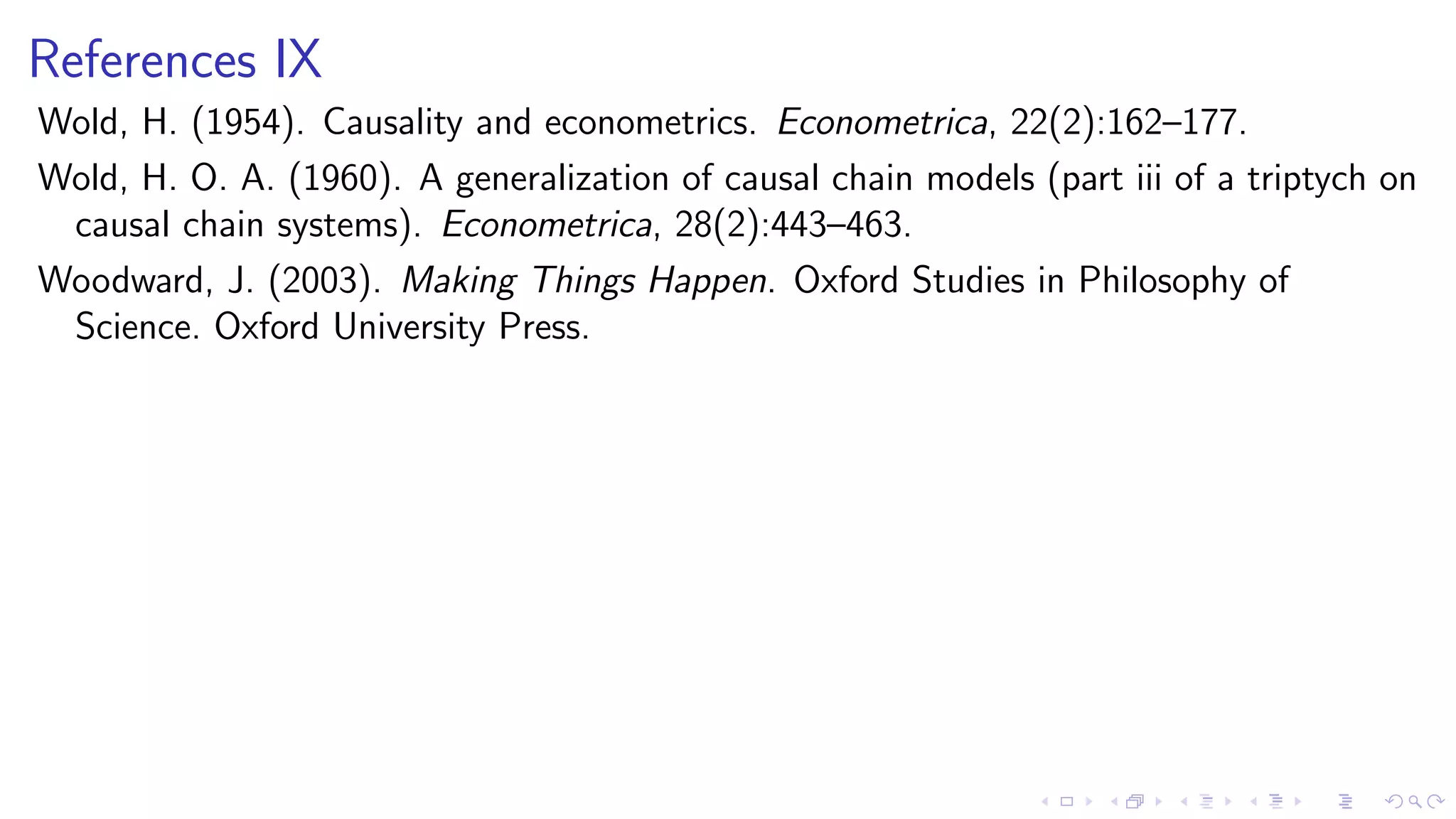 References IX
Wold, H. (1954). Causality and econometrics. Econometrica, 22(2):162–177.
Wold, H. O. A. (1960). A generalization of causal chain models (part iii of a triptych on
causal chain systems). Econometrica, 28(2):443–463.
Woodward, J. (2003). Making Things Happen. Oxford Studies in Philosophy of
Science. Oxford University Press.
 
