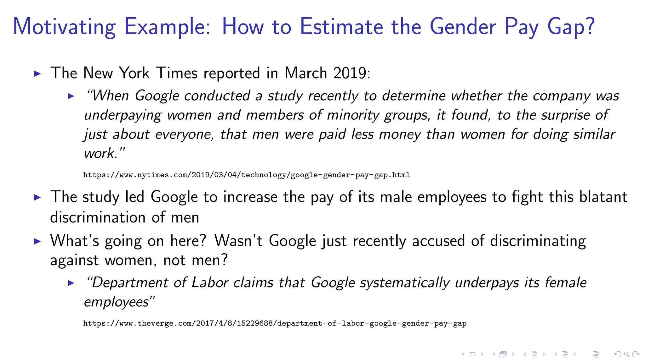 Motivating Example: How to Estimate the Gender Pay Gap?
The New York Times reported in March 2019:
“When Google conducted a study recently to determine whether the company was
underpaying women and members of minority groups, it found, to the surprise of
just about everyone, that men were paid less money than women for doing similar
work.”
https://www.nytimes.com/2019/03/04/technology/google-gender-pay-gap.html
The study led Google to increase the pay of its male employees to ﬁght this blatant
discrimination of men
What’s going on here? Wasn’t Google just recently accused of discriminating
against women, not men?
“Department of Labor claims that Google systematically underpays its female
employees”
https://www.theverge.com/2017/4/8/15229688/department-of-labor-google-gender-pay-gap
 