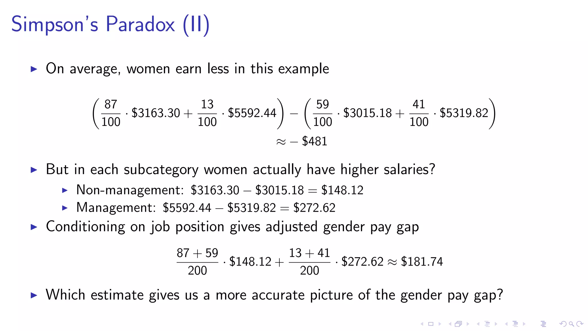 Simpson’s Paradox (II)
On average, women earn less in this example
87
100
· $3163.30 +
13
100
· $5592.44 −
59
100
· $3015.18 +
41
100
· $5319.82
≈ − $481
But in each subcategory women actually have higher salaries?
Non-management: $3163.30 − $3015.18 = $148.12
Management: $5592.44 − $5319.82 = $272.62
Conditioning on job position gives adjusted gender pay gap
87 + 59
200
· $148.12 +
13 + 41
200
· $272.62 ≈ $181.74
Which estimate gives us a more accurate picture of the gender pay gap?
 