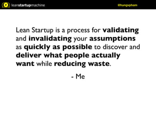 Lean Startup is a process for validating 
and invalidating your assumptions 
as quickly as possible to discover and 
deliver what people actually 
want while reducing waste. 
- Me 
@hungvpham 
 