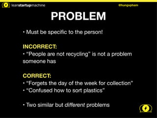 PROBLEM 
@hungvpham 
• Must be specific to the person! 
! 
INCORRECT: 
• “People are not recycling” is not a problem 
someone has 
! 
CORRECT: 
• “Forgets the day of the week for collection” 
• “Confused how to sort plastics” 
! 
• Two similar but different problems 
 