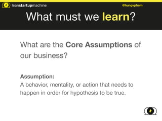 @hungvpham 
What must we learn? 
What are the Core Assumptions of 
our business? 
! 
Assumption: 
A behavior, mentality, or action that needs to 
happen in order for hypothesis to be true. 
 