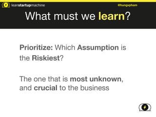 @hungvpham 
What must we learn? 
Prioritize: Which Assumption is 
the Riskiest? 
! 
The one that is most unknown, 
and crucial to the business 
 