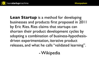 Lean Startup is a method for developing 
businesses and products first proposed in 2011 
by Eric Ries. Ries claims that startups can 
shorten their product development cycles by 
adopting a combination of business-hypothesis-driven 
experimentation, iterative product 
releases, and what he calls “validated learning”. 
- Wikipedia 
@hungvpham 
 