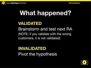@hungvpham 
What happened? 
VALIDATED 
Brainstorm and test next RA 
(NOTE: if you validate with the wrong 
customers, it is not validated) 
! 
INVALIDATED 
Pivot the hypothesis 
