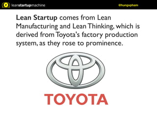 @hungvpham 
Lean Startup comes from Lean 
Manufacturing and Lean Thinking, which is 
derived from Toyota's factory production 
system, as they rose to prominence. 
 