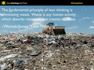 @hungvpham 
The fundamental principle of lean thinking is 
eliminating waste. Waste is any human activity 
which absorbs resources but creates no value. 
- Womak/Jones “Lean Thinking” 
 