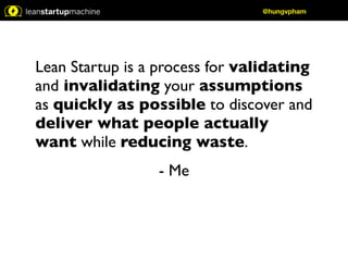 Lean Startup is a process for validating 
and invalidating your assumptions 
as quickly as possible to discover and 
deliver what people actually 
want while reducing waste. 
- Me 
@hungvpham 
 