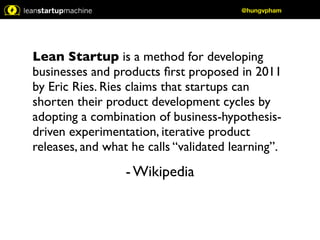 Lean Startup is a method for developing 
businesses and products first proposed in 2011 
by Eric Ries. Ries claims that startups can 
shorten their product development cycles by 
adopting a combination of business-hypothesis-driven 
experimentation, iterative product 
releases, and what he calls “validated learning”. 
- Wikipedia 
@hungvpham 
 