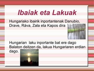 Ibaiak eta Lakuak Hungariako ibairik inportantenak Danubio, Drave, Ráva, Zala eta Kapos dira Hungarian  laku inportante bat ere dago Balaton deitzen da, lakua Hungariaren erdian dago. 