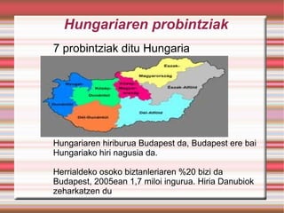 Hungariaren probintziak 7 probintziak ditu Hungaria Hungariaren hiriburua Budapest da, Budapest ere bai Hungariako hiri nagusia da. Herrialdeko osoko biztanleriaren %20 bizi da Budapest, 2005ean 1,7 miloi ingurua. Hiria Danubiok zeharkatzen du 