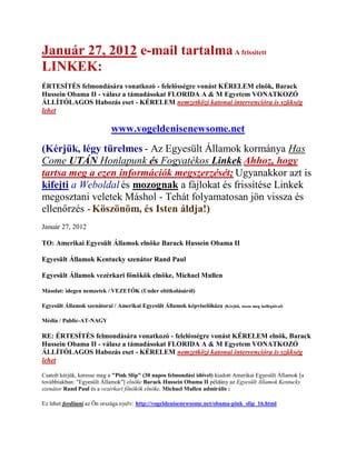 Január 27, 2012 e-mail tartalma A frissített
LINKEK:
ÉRTESÍTÉS felmondására vonatkozó - felelősségre vonást KÉRELEM elnök, Barack
Hussein Obama II - válasz a támadásokat FLORIDA A & M Egyetem VONATKOZÓ
ÁLLÍTÓLAGOS Habozás eset - KÉRELEM nemzetközi katonai intervencióra is szükség
lehet

                            www.vogeldenisenewsome.net
(Kérjük, légy türelmes - Az Egyesült Államok kormánya Has
Come UTÁN Honlapunk és Fogyatékos Linkek Ahhoz, hogy
tartsa meg a ezen információk megszerzését; Ugyanakkor azt is
kifejti a Weboldal és mozognak a fájlokat és frissítése Linkek
megosztani veletek Máshol - Tehát folyamatosan jön vissza és
ellenőrzés - Köszönöm, és Isten áldja!)
Január 27, 2012

TO: Amerikai Egyesült Államok elnöke Barack Hussein Obama II

Egyesült Államok Kentucky szenátor Rand Paul

Egyesült Államok vezérkari főnökök elnöke, Michael Mullen

Másolat: idegen nemzetek / VEZETŐK (Under eltitkolásáról)

Egyesült Államok szenátorai / Amerikai Egyesült Államok képviselőháza     (Kérjük, ossza meg kollégáival)


Média / Public-AT-NAGY

RE: ÉRTESÍTÉS felmondására vonatkozó - felelősségre vonást KÉRELEM elnök, Barack
Hussein Obama II - válasz a támadásokat FLORIDA A & M Egyetem VONATKOZÓ
ÁLLÍTÓLAGOS Habozás eset - KÉRELEM nemzetközi katonai intervencióra is szükség
lehet

Csatolt kérjük, keresse meg a "Pink Slip" (30 napos felmondási idővel) kiadott Amerikai Egyesült Államok [a
továbbiakban: "Egyesült Államok"] elnöke Barack Hussein Obama II példány az Egyesült Államok Kentucky
szenátor Rand Paul és a vezérkari főnökök elnöke, Michael Mullen admirális :

Ez lehet fordítani az Ön országa nyelv: http://vogeldenisenewsome.net/obama-pink_slip_16.html
 