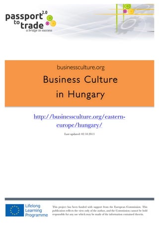  	
  	
  	
  	
  	
  |	
  1	
  

	
  

businessculture.org

Business Culture
in Hungary
	
  

http://businessculture.org/easterneurope/hungary/
Content Template
Last updated: 02.10.2013

businessculture.org	
  

This project has been funded with support from the European Commission. This
Content	
  Hungary	
  
publication reflects the view only of the author, and the Commission cannot be held
responsible for any use which may be made of the information contained therein.

 