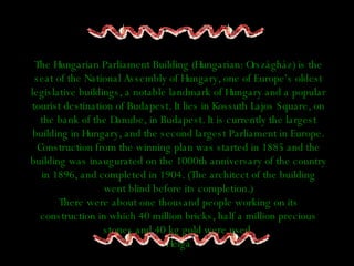 The Hungarian Parliament Building (Hungarian: Országház) is the seat of the National Assembly of Hungary, one of Europe's oldest legislative buildings, a notable landmark of Hungary and a popular tourist destination of Budapest. It lies in Kossuth Lajos Square, on the bank of the Danube, in Budapest. It is currently the largest building in Hungary, and the second largest Parliament in Europe. Construction from the winning plan was started in 1885 and the building was inaugurated on the 1000th anniversary of the country in 1896, and completed in 1904. (The architect of the building went blind before its completion.) There were about one thousand people working on its construction in which 40 million bricks, half a million precious stones and 40 kg gold were used. Helga 