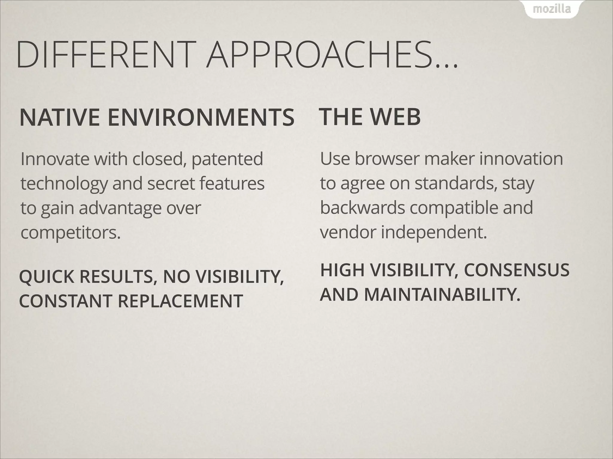 DIFFERENT APPROACHES…
NATIVE ENVIRONMENTS THE WEB
Innovate with closed, patented
technology and secret features
to gain advantage over
competitors.

Use browser maker innovation
to agree on standards, stay
backwards compatible and
vendor independent.

QUICK RESULTS, NO VISIBILITY,
CONSTANT REPLACEMENT

HIGH VISIBILITY, CONSENSUS
AND MAINTAINABILITY.

 