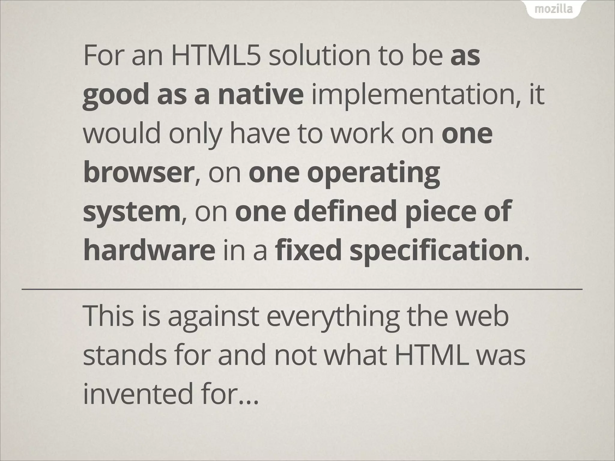 For an HTML5 solution to be as
good as a native implementation, it
would only have to work on one
browser, on one operating
system, on one defined piece of
hardware in a fixed specification.
!
!

This is against everything the web
stands for and not what HTML was
invented for…

 